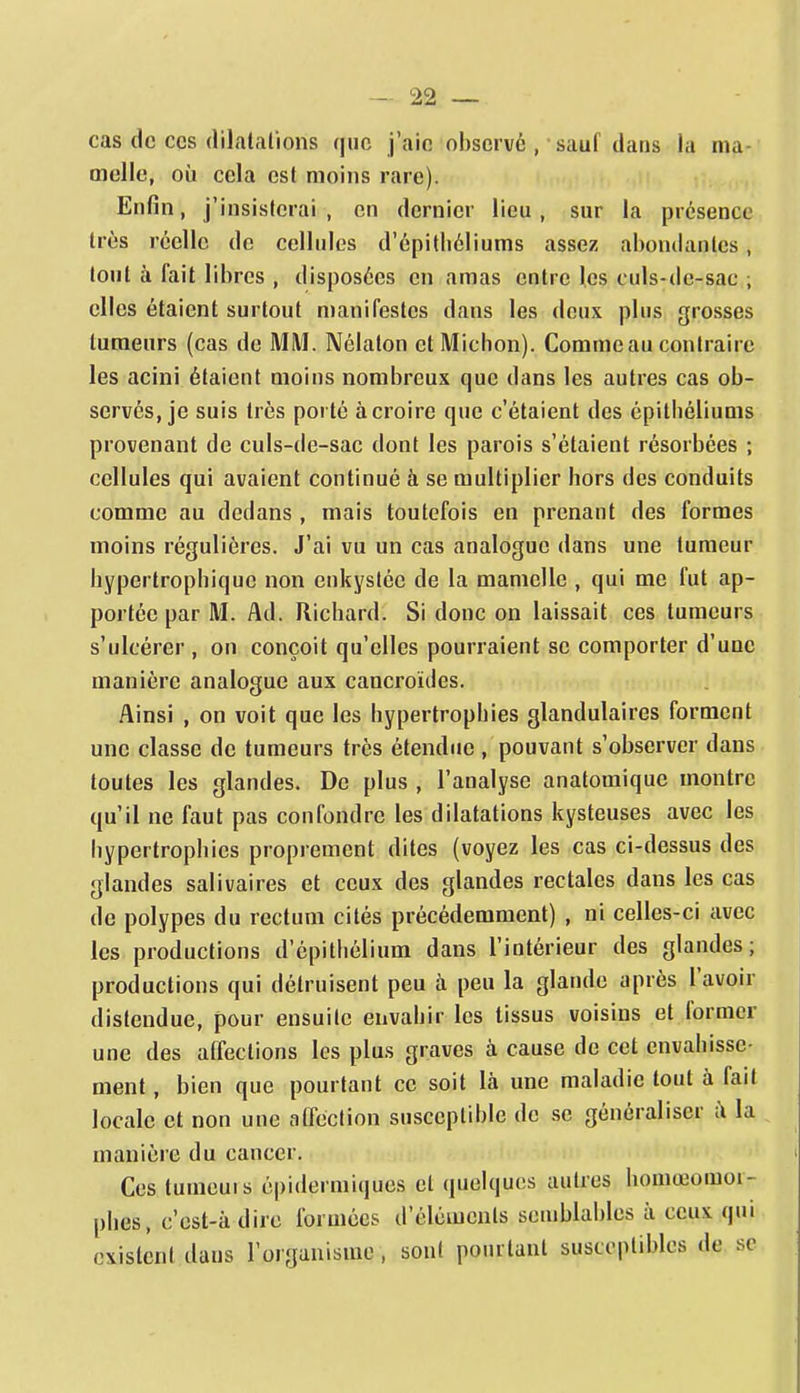 cas de CCS (lilalalions que j'aie observé, sauf dans la ma- melle, où cela est moins rare). Enfin, j'insisterai , en dernier lieu, sur la présence très réelle de cellules d'épitliéliums assez abondantes, tout à fait libres , disposées en amas entre les culs-de-sac ; elles étaient surtout manifestes dans les deux plus grosses tumeurs (cas de MM. Nôlalon et Michon). Comme au contraire les acini étaient moins nombreux que dans les autres cas ob- servés, je suis très porté à croire que c'étaient des épitbéliums provenant de culs-de-sac dont les parois s'étaient résorbées ; cellules qui avaient continué à se multiplier hors des conduits comme au dedans , mais toutefois en prenant des formes moins régulières. J'ai vu un cas analogue dans une tumeur bypcrtropbiquc non enkystée de la mamelle , qui me fut ap- portée par M. Ad. Richard. Si donc on laissait ces tumeurs s'ulcérer , on conçoit qu'elles pourraient se comporter d'une manière analogue aux cancroïdes. Ainsi , on voit que les hypertrophies glandulaires forment une classe de tumeurs très étendue , pouvant s'observer dans toutes les glandes. De plus , l'analyse anatomique montre qu'il ne faut pas confondre les dilatations kysteuses avec les hypertrophies proprement dites (voyez les cas ci-dessus des glandes salivaires et ceux des glandes rectales dans les cas de polypes du rectum cités précédemment) , ni celles-ci avec les productions d'épithélium dans l'intérieur des glandes; productions qui détruisent peu à peu la glande après l'avoir distendue, pour ensuite envahir les tissus voisins et former une des affections les plus graves à cause de cet envahisse- ment , bien que pourtant ce soit là une maladie tout à fait locale et non une affection susceptible de .se généraliser ;\ la manière du cancer. Ces tumeuis épidermiques et quelques autres homœomoi- phes, c'est-à dire formées d'éléments semblables à ceux qui existent dans l'organisme, sont pourtant susceptibles de se