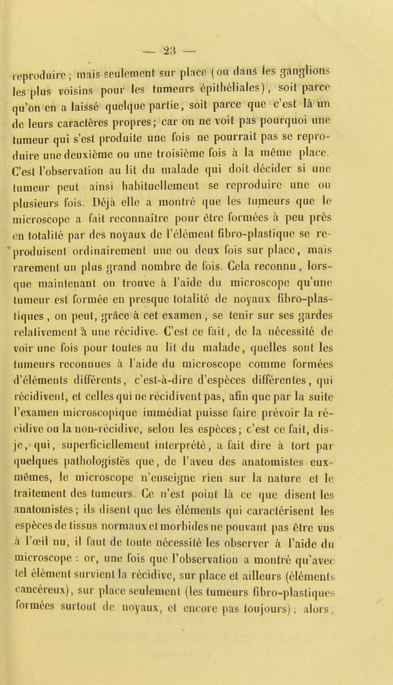 reproduire ; mais seulement sur place (ou dans les ganglions les plus voisins pour les tumeurs cpilhéliales), soit parce qu'on en a laissé quelque partie, soit parce que c'est là un de leurs caractères propres; car on ne voit pas pourquoi une tumeur qui s'est produite une fois ne pourrait pas se repro- duire une deuxième ou une troisième fois à la même place. C'est l'observation au lit du malade qui doit décider si une tumeur peut ainsi habituellement se reproduire une ou plusieurs fois. Déjà elle a montré que les tumeurs que le microscope a fait reconnaître pour être formées à peu près en totalité par des noyaux de l'élément fibro-plastique se re- * produisent ordinairement une ou deux fois sur place, mais rarement un plus grand nombre de fois. Cela reconnu, lors- que maintenant on trouve à l'aide du microscope qu'une tumeur est formée en presque totalité de noyaux fibro-plas- liques , on peut, grâce à cet examen , se tenir sur ses gardes relativement à une récidive. C'est ce fait, de la nécessité de voir une fois pour toutes au lit du malade, quelles sont les tumeurs reconnues à l'aide du microscope comme formées d'éléments dilférents, c'est-à-dire d'espèces ditférentes, qui récidivent, et celles qui ne récidivent pas, afin que par la suite l'examen microscopique immédiat puisse faire prévoir la ré- cidive ou la non-récidive, selon les espèces; c'est ce fait, dis- je, qui, superficiellement interprété, a fait dire à tort par quelques patbologistès que, de l'aveu des anatomistes eux- mêmes, le microscope n'enseigne rien sur la nature et le traitement des tumeurs. Ce n'est point là ce que disent les anatomistes; ils disent que les éléments qui caractérisent les espèces de tissus normaux et morbides ne pouvant pas être vus à l'œil nu, il faut de toute nécessité les observer à l'aide du microscope : or, une fois que l'observation a montré qu'avec tel élément survient la récidive, sur place et ailleurs (éléments cancéreux), sur place seulement (les tumeurs tibro-plastiques formées surtout do noyaux, et encore pas toujours) ; alors,