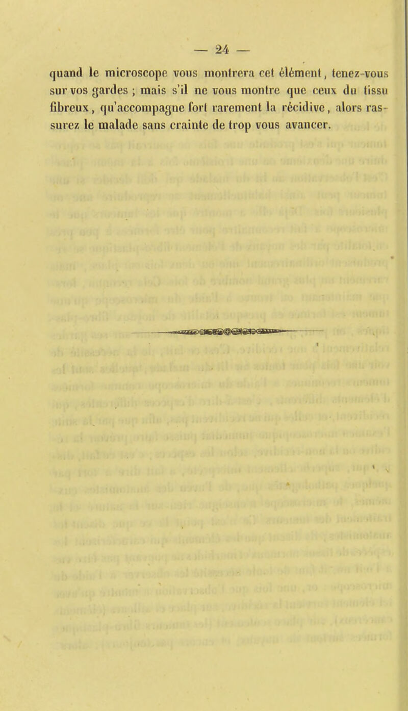 quand le microscope vous montrera cet élément, tenez vous sur vos gardes ; mais s'il ne vous montre que ceux du tissu fibreux, qu'accompagne fort rarement la récidive, alors ras- surez le malade sans crainte de trop vous avancer. irrrnr'06Wl@)@8BB<=int—■ I