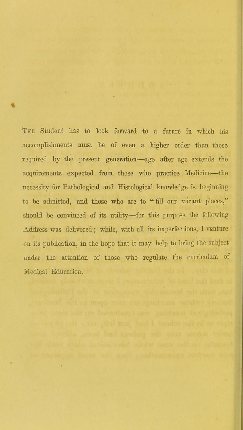 The Student has to look forward to a future in which Ms accomplishments must be of even a higher order than those rcquii-ed by the present generation—^age after age extends the acquirements expected from those who practice Medicine—tho necessity for Pathological and Histological knowledge is beginning to be admitted, and those who are to fill our vacant places, should be convinced of its utihty—for this purpose the foUoAviug Address was dehvered; while, with aU its imperfections, I venture on its publication, in the hope that it may help to bring the subject under the attention of those who regulate the ciu-riculum of Medical Education,