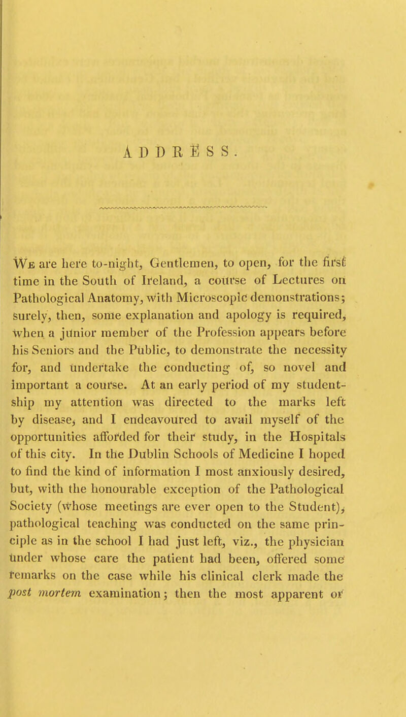 Address We are here to-night, Gentlemen, to open, for the first time in the South of Ireland, a course of Lectures on Pathological Anatomy, with Microscopic demonstrations; surely, then, some explanation and apology is required, when a junior member of the Profession appears before his Seniors and the Public, to demonstrate the necessity for, and undertake the conducting of, so novel and important a course. At an early period of my student- ship my attention was directed to the marks left by disease, and I endeavoured to avail myself of the opportunities afforded for their study, in the Hospitals of this city. In the Dublin Schools of Medicine I hoped to find the kind of information I most anxiously desired, but, with the honourable exception of the Pathological Society (\those meetings are ever open to the Student)^ pathological teaching was conducted on the same prin- ciple as in the school I had just left, viz., the physician tinder whose care the patient had been, offered some? remarks on the case while his clinical clerk made the post mortem examination; then the most apparent or