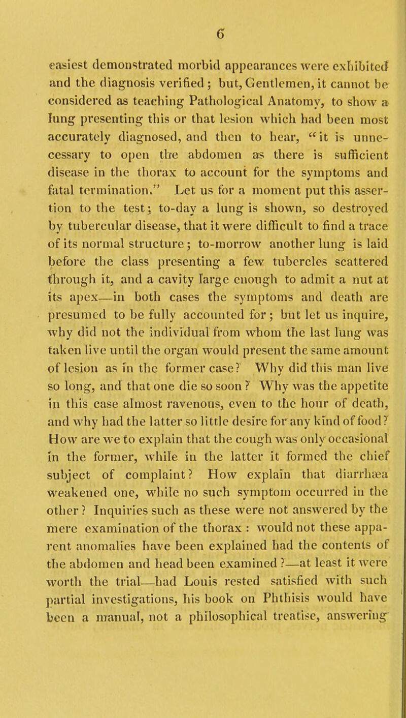easiest demonstrated morbid appearances were extiibited and the diagnosis verified ; but, Gentlemen, it cannot be considered as teaching Pathological Anatomy, to show a lung presenting this or that lesion which had been most accurately diagnosed, and then to hear, it is unne- cessary to open the abdomen as there is sufficient disease in the thorax to account for the symptoms and fatal termination. Let us for a moment put this asser- tion to the test; to-day a lung is shown, so destroyed by tubercular disease, that it were difficult to find a trace of its normal structure; to-morrow another lung is laid before the class presenting a few tubercles scattered through it, and a cavity large enough to admit a nut at its apex—in both cases the symptoms and death are presumed to be fully accounted for ; but let us inquire, why did not the individual from whom the last lung was taken live until the organ would present the same amount of lesion as in the former case? Why did this man live so long, and that one die so soon ? Why was the appetite in this case almost ravenous, even to the hour of death, and why had the latter so little desire for any kind of food ? How are we to explain that the cough was only occasional in the former, while in the latter it formed the chief subject of complaint? How explain that diarrhea weakened one, while no such symptom occurred in the other ? Inquiries such as these were not answered by the mere examination of the thorax : would not these appa- rent anomalies have been explained had the contents of the abdomen and head been examined ?—at least it were worth the trial—had Louis rested satisfied with such partial investigations, his book on Phthisis would have been a manual, not a philosophical treatise, answering-