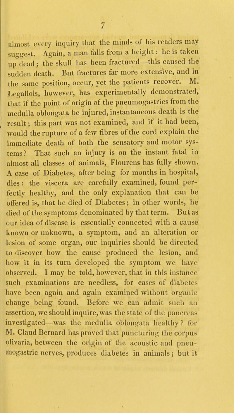almost every inquiry that the minds of his readers may suggest. Again, a man falls from a height: he is taken up dead; the skull has been fractured—this caused the sudden death. But fractures far more extensive, and in the same position, occur, yet the patients recover. M. Legallois, however, has experimentally demonstrated, that if the point of origin of the pneumogastrics from the medulla oblongata be injured, instantaneous death is the result; this part was not examined, and if it had been, would the rupture of a few fibres of the cord explain the immediate death of both the sensatory and motor sys- tems? That such an injury is on the instant fatal in almost all classes of animals, Flourens has fully shown. A case of Diabetes, after being for months in hospital, dies : the viscera are carefully examined, found per- fectly healthy, and the only explanation that can be offered is, that he died of Diabetes; in other words, he died of the symptoms denominated by that term. But as our idea of disease is essentially connected with a cause known or unknown, a symptom, and an alteration or lesion of some organ, our inquiries should be directed to discover how the cause produced the lesion, and how it in its turn developed the symptom we have observed. I may be told, hoAvever, that in this instance such examinations ai'e needless, for cases of diabetes have been again and again examined without organic change being found. Before we can admit such an assertion, we should inquire, was the state of the pancreas investigated—was the medulla oblongata healtliy ? for M. Claud Bernard has proved that puncturing the corpus olivaria, between the origin of the acoustic and pneu- mogastric nerves, produces diabetes in animals 3 but it