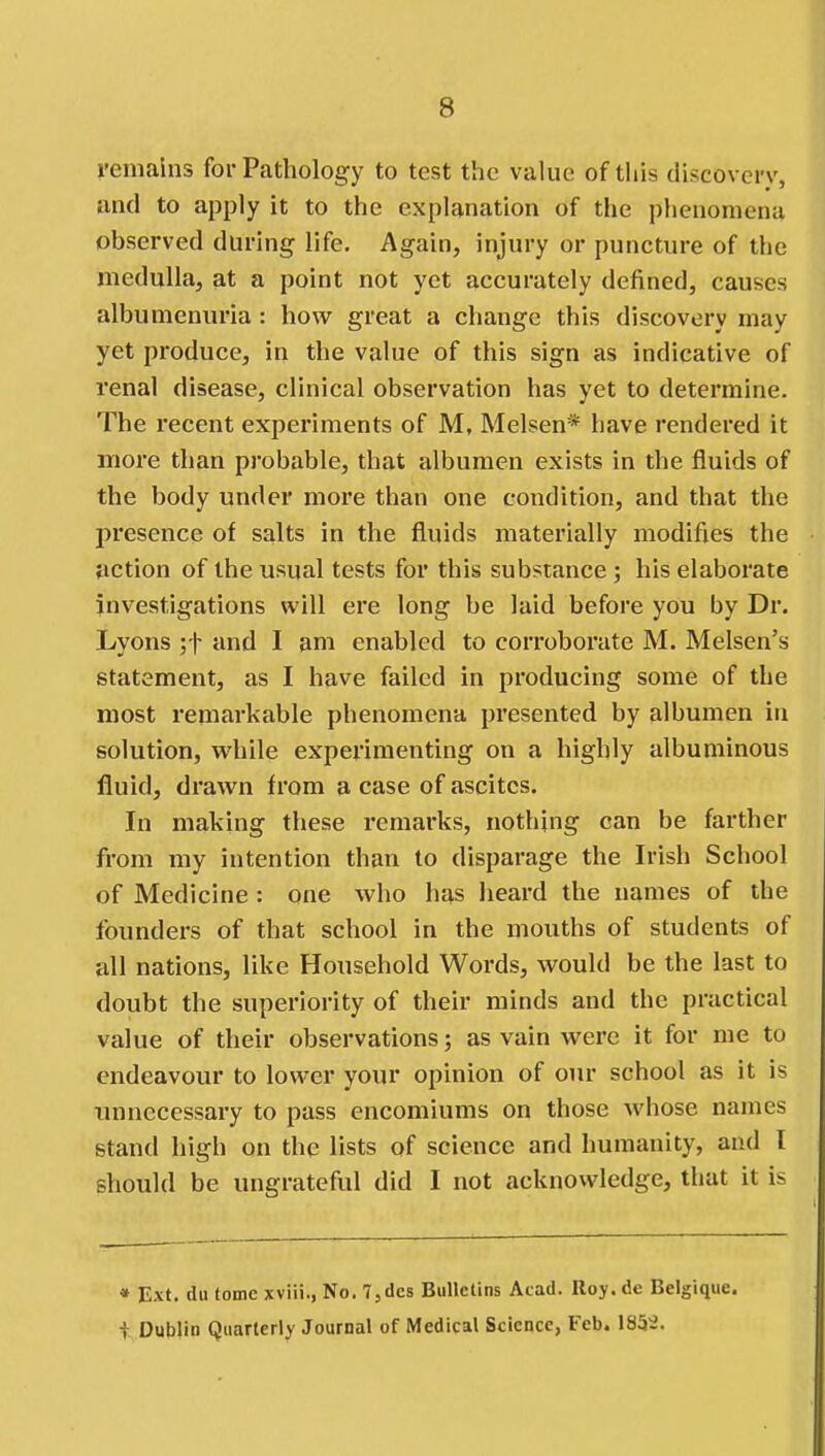 remains for Pathology to test the value of this discovery, und to apply it to the explanation of the phenomena observed during life. Again, injury or puncture of the medulla, at a point not yet accurately defined, causes albumenui'ia: how great a change this discovery may yet produce, in the value of this sign as indicative of renal disease, clinical observation has yet to determine. The recent expei'iments of M, Melsen* have rendered it more than probable, that albumen exists in the fluids of the body under more than one condition, and that the presence of salts in the fluids materially modifies the jiction of the usual tests for this substance ; his elaborate investigations will ere long be laid before you by Dr. Lyons ;t and I am enabled to corroborate M. Melsen's statement, as I have failed in producing some of the most remarkable phenomena presented by albumen in solution, while experimenting on a highly albuminous fluid, drawn from a case of ascites. In making these remarks, nothing can be farther from my intention than to disparage the Irish School of Medicine : one who has heard the names of the founders of that school in the mouths of students of all nations, like Household Words, would be the last to doubt the superiority of their minds and the practical value of their observations; as vain were it for me to endeavour to lower your opinion of our school as it is imnecessary to pass encomiums on those whose names stand high on the lists of science and humanity, and I should be ungrateful did I not acknowledge, that it is • Ext. du tome xviii., No. l,des Bulletins Acad. Roy. de Belgique. t Dublin Quarterly Journal of Medical Science, Feb. 1852.