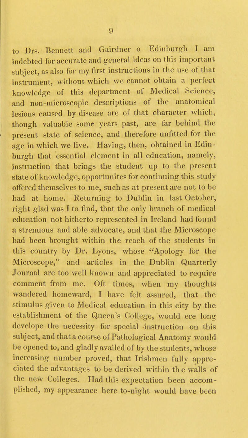 to Drs. Bennett and Gairdncr o Edinburgh I am indebted for accurate and general ideas on this important subject, as also for my first instructions in the use of that instrument, without which we cannot obtain a perfect knowledge of this department of Medical Science, and non-microscopic descriptions of the anatomical lesions caused by disease are of that character which, though valuable some years past, are far behind the })resent state of science, and therefore unfitted for the age in which we live. Having, then, obtained in Edin- burgh that essential element in all education, namely, instruction that brings the student up to the present state of knowledge, opportunites for continuing this study offered themselves to me, such as at present are not to be had at home. Returning to Dublin in last October, right glad was I to find, that the only branch of medical education not hitherto represented in Ireland had found a strenuous and able advocate, and that the Microscope had been brought within the reach of the students in this country by Dr. Lyons, whose Apology for the Microscope, and articles in the Dublin Quarterly Journal are too well known and appreciated to rc(]uire comment from me. Oft times, Avhen my thoughts wandered homeward, I have felt assured, that the stimulus given to Medical education in this city by the establishment ot the Queen's College, would ere long develops the necessity for special -instruction on this subject, and that a course of Pathological Anatomy would be opened to, and gladly availed of by the students, whose increasing number proved, that Irishmen fully appre- ciated the advantages to be derived within the walls of the new Colleges. Had this expectation been accom- plished, my appearance here to-night would have been
