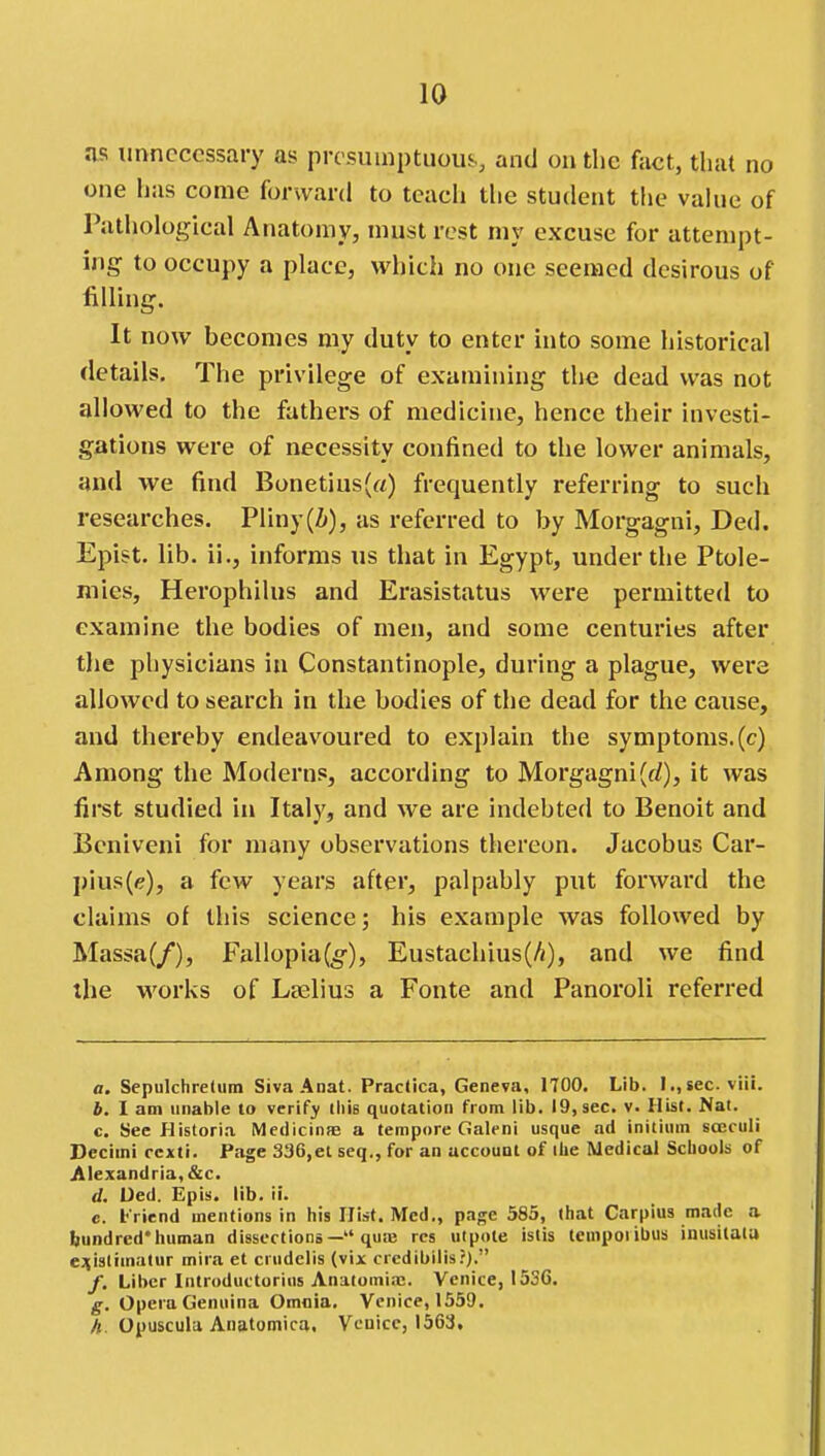 as unnecessary as presuinptuous and on the fact, that no one has come forward to teach tlie student the vahie of Pathological Anatomy, must rest my excuse for attempt- ing to occupy a place, which no one seemed desirous of filling. It now becomes my duty to enter into some historical details. The privilege of examining the dead was not allowed to the fathers of medicine, hence their investi- gations were of necessity confined to the lower animals, and we find Bonetius(rt) frequently referring to such researches. Pliny(Z>), as referred to by Morgagni, Ded. Epist. lib. ii., informs us that in Egypt, under the Ptole- mies, Herophilus and Erasistatus were permitted to examine the bodies of men, and some centuries after tjie physicians in Constantinople, during a plague, were allowed to search in the bodies of the dead for the cause, and thereby endeavoured to explain the symptoms, (c) Among the Moderns, according to Morgagni(f/), it was first studied in Italy, and we are indebted to Benoit and Bcniveni for many observations thereon. Jacobus Car- pius(e), a few years after, palpably put forward the claims of this science; his example was followed by Massa(/), Fallopia(;§'), Eustachius(A), and we find the works of Lselius a Fonte and Panoroli referred a. Sepulchretiim SivaAnat. Practica, Geneva, 1700. Lib. I.,sec. viii. b. I am unable to verify this quotation from lib. 19, sec. v. Hist. Nat. c. See Historia Medicinne a tempore Galeni usque ad initium sccculi Secimi ccxti. Page 336,et seq., for an account of ilie Medical Schools of Alexandria, &c. d. Ded. Epis. lib. ii. c. l-riend mentions in his Hist. Med., page 585, that Carpius made a bundred'human dissections— quaj res utpole istis temporibus inusitala ej(islimatur mira et crudelis (vix crcdibilis?}. /. Liber Introductorius Anatomia;. Venice, 153G. g. Opera Geniiina Omaia. Venice, 1559. A. Opuscula Anatomica. Venice, 1563,