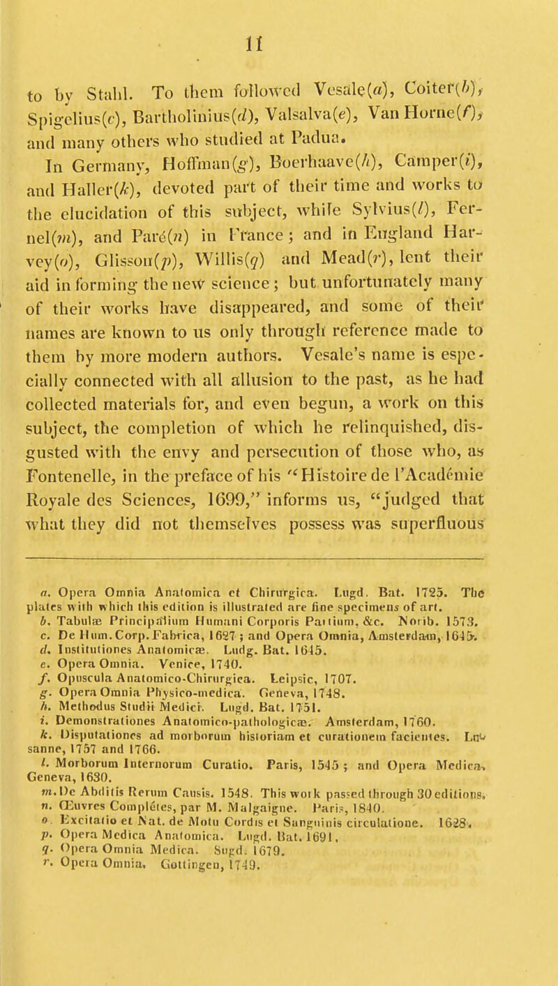 to by Stahl. To them folloAtcd Vcsale(«), Coiter(/;)y Spigcliu?(f), Bartholinius(fO, Valsalva(e), VanHorne(0^ and many others who studied at Padua. In Germany, Hoffman(5), Boerhaave(/0, Caraper(j), and BaWeiik), devoted part of their time and works to the elucidation of this subject, whife Sylvius(/), Fer- nel(m), and Pard(?2) in Prance; and in England Har- vey(o), Glisson(p), WiHis(9) and Mead(r), lent their aid in forming the uew science; but unfortunately many of their works have disappeared, and some of their names are known to us only through reference made to them by more modern authors. Vesale's name is espe- cially connected with all allusion to the past, as he had collected materials for, and even begun, a work on this subject, the completion of which he relinquished, dis- gusted with the envy and persecution of those who, as Fontenelle, in the preface of his Histoire de I'Academie Royale dcs Sciences, 1699, informs us, judged that what they did not themselves possess was superfluous a. Opera Omnia Anatomica ct Chintrgira. Litgd. Bat. 1725. The plates with wliicli this edition is illustrated are fine specimens of art, b. Tabula; Princip.Tlium Humani Corporis Paiiinni.&c, Noiib. 1573, c. De Hum. Carp. Faljiica, 1627 ; and Opera Oimiia, Amsterdam, IG-J&v d. Institutiores Anatomicfe. Ludg. Bat. 1645. e. Opera Omnia. Venice, 1740. /. Opiiscula Anatomico-Chinirgica. Leipsic, 1707. g. Opera Omnia Fhjsico-medica. fierteva, 1748. h. Methodus Studii .Medici. Liigd. Bat. 1751. i. Demonstrationes Anatomico-paihologicae. Amsterdam, 1760. k. Oisputationcs ad morborum hisioriam et curationem faeientes. Lffj sanne, 1757 and 1766. <. Morborum Internorum Curatio. Paris, 1545 ; and Opera Medic*. Geneva, 1630. nt.Dc Abdilis Rerum Catisis. 1548. This work passed through 30editions. n. Oiuvrcs Completes, par M. Malgaigne. Pari.s 1840. 0 Kxcilatio et Mat. de Motu Cordis el Sanguinis circulatione. l&iS; p. Opera Mcdica Anatomica. Lugd. Bat. 1691. g. Opera Omnia Medicn. Su(:d. 1679. r. Opera Omnia, Gottingen, 1749.