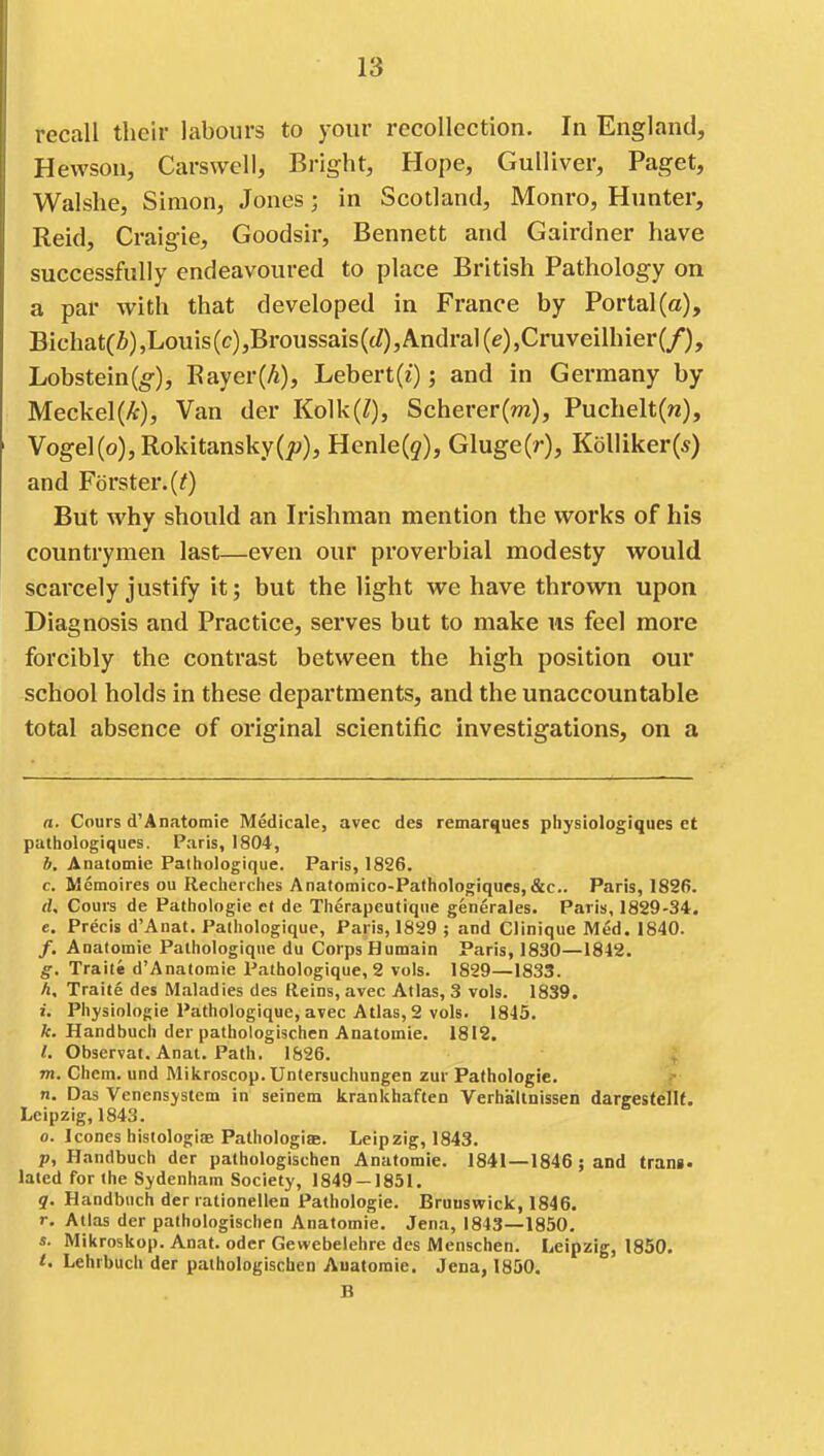 recall their labours to your recollection. In England, Hevvson, Carswell, Bright, Hope, Gulliver, Paget, Walshe, Simon, Jones; in Scotland, Monro, Hunter, Reid, Craigie, Goodsir, Bennett and Gairdner have successfully endeavoured to place British Pathology on a par with that developed in France by Portal (a), Bichat(i),Louis(c),Broussais((/),Andral(e),Cruveilhier(/), Lobstein(5'), Eayer(/j), Lebert(i); and in Germany by Meckel(/t), Van der Kolk(/), Scherer(nz), Puchelt(n), Vogel(o),Rokitansky(jt;), Henle(5), Gluge(r), Kolliker(*) and Forster.(/) But why should an Irishman mention the works of his countrymen last—even our proverbial modesty would scarcely justify it; but the light we have thrown upon Diagnosis and Practice, serves but to make us feel more forcibly the contrast between the high position our school holds in these departments, and the unaccountable total absence of original scientific investigations, on a a. Cours d'Anatomie Medicate, avec des remarques physiologiques et pathologiques. Paris, 1804, b. Anatomie Pathologique. Paris, 1826. c. Memoires ou Reclierciies Anatomico-Patliologiques,&c.. Paris, 1826. tU Cours de Pathologic et de Therapeutiqiie generales. Paris, 1829-34. e. Precis d'Anat. Pathologique, Paris, 18S9 ; and dinique Med. 1840. /. Acatomie Pathologique du Corps Humain Paris, 1830—1842. g. Traite d'Anatomie Pathologique, 2 vols. 1829—1833. A, Traite des Maladies des Reins, avec Atlas, 3 vols. 1839. i. Physiologic Pathologique, avec Atlas, 2 vols. 1845. it. Handbuch der pathologischen Anatomie. 1812. i. Observat. Anat. Path. 1826. 4; m. Chem. und Mikroscop. Untersuchungen zur Pathologic, n. Das Venensystem in seinem krankhaften Verhaltnissen dargestellt. Leipzig, 1843. 0. Icones histologias Pathologiae. Leipzig, 1843. p, Handbuch der pathologischen Anatomie. 1841—1846; and tram* lated for the Sydenham Society, 1849 — 1851. q. Handbuch der rationellen Pathologic. Brunswick, 1846. r. Atlas der pathologischen Anatomie. Jena, 1843—1850. s. Mikroskop. Anat. oder Gewebelehre des Menschen. Leipzig, 1850. 1. Lehrbuch der pathologischen Anatomic. Jena, 1850. B