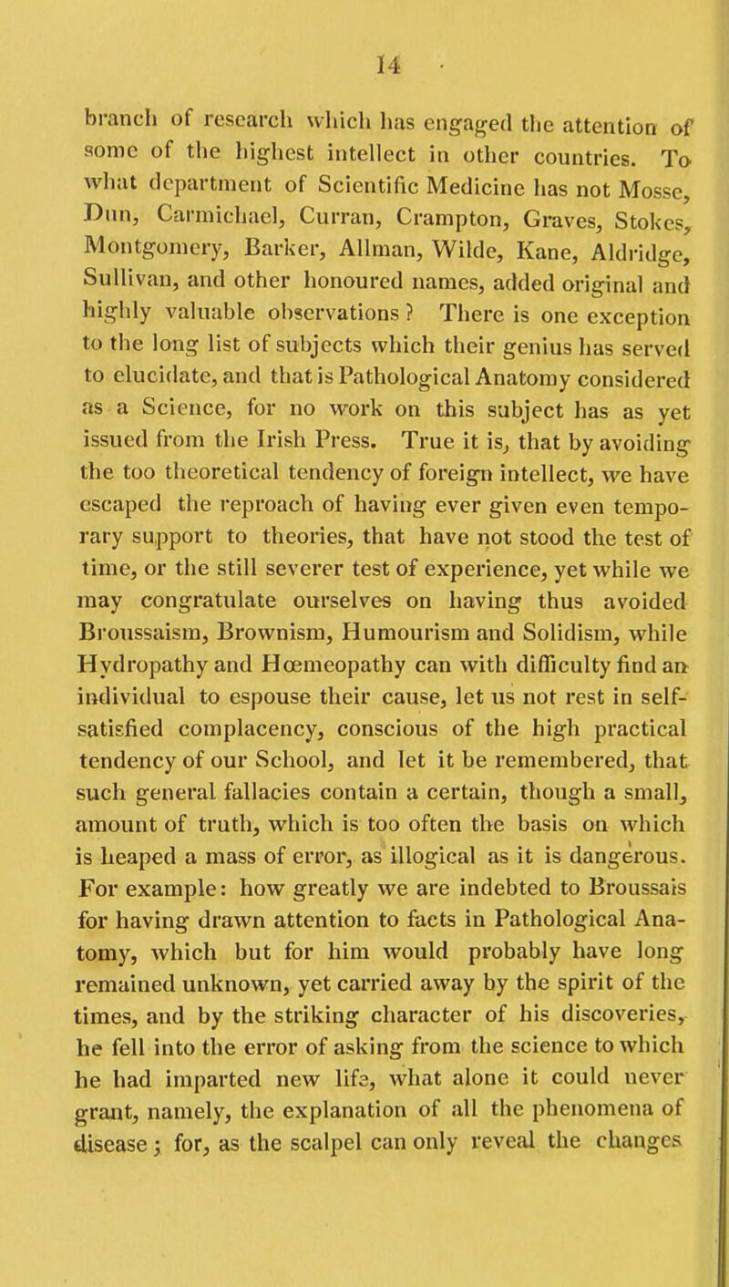 bi-anch of research which has engaged the attention of some of the highest intellect in other countries. To what department of Scientific Medicine has not Mosse, Dim, Carmichael, Curran, Crampton, Graves, Stokes, Montgomery, Barker, Allman, Wilde, Kane, Aldridge, Sullivan, and other honoured names, added original and highly valuable observations ? There is one exception to the long list of subjects which their genius has served to elucidate, and that is Pathological Anatomy considered as a Science, for no work on this subject has as yet issued from the Irish Press. True it is, that by avoiding the too theoretical tendency of foreign intellect, we have escaped the reproach of having ever given even tempo- rary support to theories, that have not stood the test of time, or the still severer test of experience, yet while we may congratulate ourselves on having thus avoided Broussaism, Brownism, Humourism and Solidism, while Hydropathy and Hoemeopathy can with difficulty find an individual to espouse their cause, let us not rest in self- satisfied complacency, conscious of the high practical tendency of our School, and let it be remembered, that such general fallacies contain a certain, though a small, amount of truth, which is too often the basis on which is heaped a mass of error, as illogical as it is dangerous. For example: how greatly we are indebted to Broussais for having drawn attention to facts in Pathological Ana- tomy, which but for him would probably have long remained unknown, yet carried away by the spirit of the times, and by the striking character of his discoveries, he fell into the error of asking from the science to which he had imparted new life, what alone it could never grant, namely, the explanation of all the phenomena of disease; for, as the scalpel can only reveal the changes