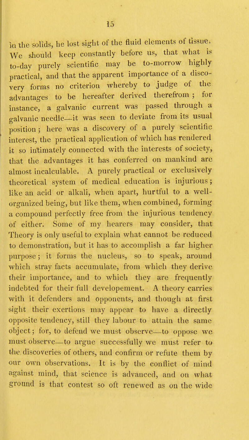 ia the solids, he lost sight of the fluid elements of tissue. We sliould keep constantly befoi-e us, that what is to-day purely scientific may be to-morrow highly practical, and that the apparent importance of a disco- very forms no criterion whereby to judge of the advantages to be hereafter derived therefrom ; for instance, a galvanic current was passed through a galvanic needle—it was seen to deviate from its usual position; here was a discovery of a purely scientific interest, the practical application of which has rendered it so intimately connected with the interests of society, that the advantages it has conferred on mankind arc almost incalculable. A purely practical or exclusively theoretical system of medical education is injurious; like an acid or alkali, when apart, hurtful to a well- organized being, but like them, when combined, forming a compound perfectly free from the injurious tendency of either. Some of my hearers may consider, that Theory is only useful to explain what cannot be reduced to demonstration, but it has to accomplish a far higher purpose; it forms the nucleus, so to speak, around which stray facts accumulate, from which they derive their importance, and to which they are frequently indebted for their full developement. A theory carries with it defenders and opponents, and though at first sight their exertions may appear to have a directly opposite tendency, still they labour to attain the same object; for, to defend we must observe—to oppose we must observe—to argue successfully we must refer to tlie discoveries of others, and confirm or refute them by our own observations. It is by the conflict of mind against mind, that science is advanced, and on what ground is that contest so oft renewed as on the wide