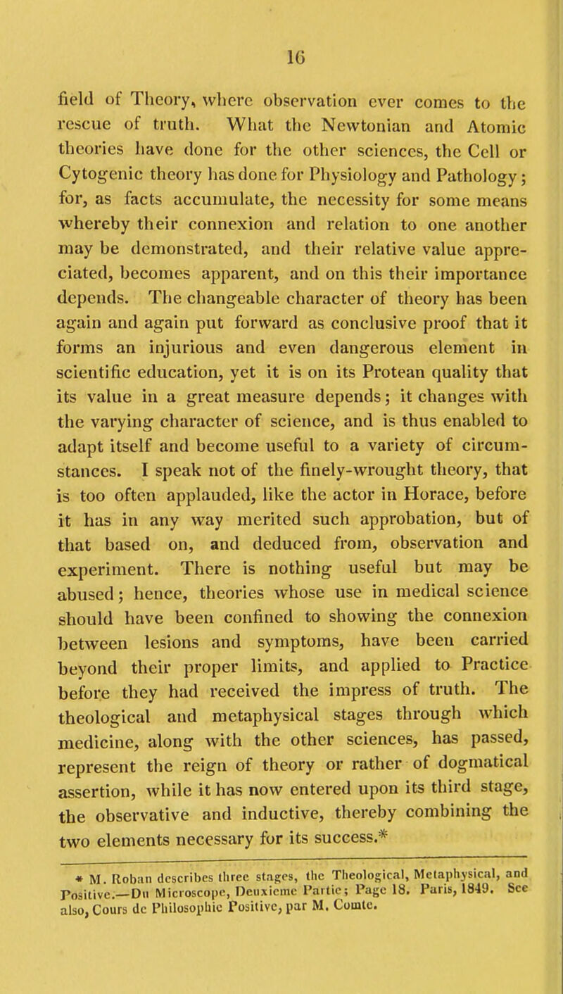 field of Theory, wlierc observation ever comes to the rescue of truth. What the Newtonian and Atomic theories have done for the other sciences, the Cell or Cytogenic theory lias done for Physiology and Pathology; for, as facts accumulate, the necessity for some means ■whereby their connexion and relation to one another may be demonstrated, and their relative value appre- ciated, becomes apparent, and on this their importance depends. The changeable character of theory has been again and again put forward as conclusive proof that it forms an injurious and even dangerous element in scientific education, yet it is on its Protean quality that its value in a great measure depends; it changes with the varying character of science, and is thus enabled to adapt itself and become useful to a variety of circum- stances. I speak not of the finely-wrought theory, that is too often applauded, like the actor in Horace, before it has in any way merited such approbation, but of that based on, and deduced from, observation and experiment. There is nothing useful but may be abused; hence, theories whose use in medical science should have been confined to showing the connexion between lesions and symptoms, have been carried beyond their proper limits, and applied to Practice before they had received the impress of truth. The theological and metaphysical stages through which medicine, along with the other sciences, has passed, represent the reign of theory or rather of dogmatical assertion, while it has now entered upon its third stage, the observative and inductive, thereby combining the two elements necessary for its success.* • M. Roban describes three stages, the Theological, Metaphysical, and Positive.—Dii Microscope, Deiixicme I'artic; Page 18. Paris, 1849. See also, Cours do Philosophic Positive, par M. Comtc.