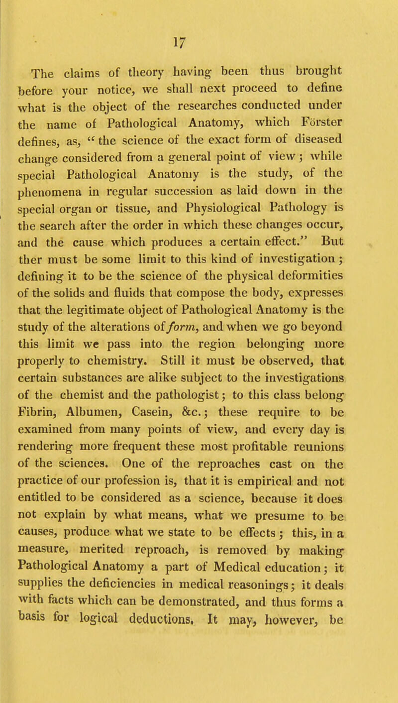 The claims of theory having been thus brought before your notice, we shall next proceed to define what is the object of the researches conducted under the name of Pathological Anatomy, which Forster defines, as,  the science of the exact form of diseased change considered from a general point of view ; while special Pathological Anatomy is the study, of the phenomena in regular succession as laid down in the special organ or tissue, and Physiological Pathology is the search after the order in which these changes occur, and the cause which produces a certain effect. But ther must be some limit to this kind of investigation ; defining it to be the science of the physical deformities of the solids and fluids that compose the body, expresses that the legitimate object of Pathological Anatomy is the study of the alterations of form, and when we go beyond this limit we pass into the region belonging more properly to chemistry. Still it must be observed, that certain substances are alike subject to the investigations of the chemist and the pathologist; to this class belong Fibrin, Albumen, Casein, &c.; these require to be examined from many points of view, and every day is rendering more fi^equent these most profitable reunions of the sciences. One of the reproaches cast on the practice of our profession is, that it is empirical and not entitled to be considered as a science, because it does not explain by what means, what we presume to be causes, produce what we state to be effects ; this, in a measure, merited reproach, is removed by making Pathological Anatomy a part of Medical education; it supplies the deficiencies in medical reasonings; it deals with facts which can be demonstrated, and thus forms a basis for logical deductions. It may, however, be