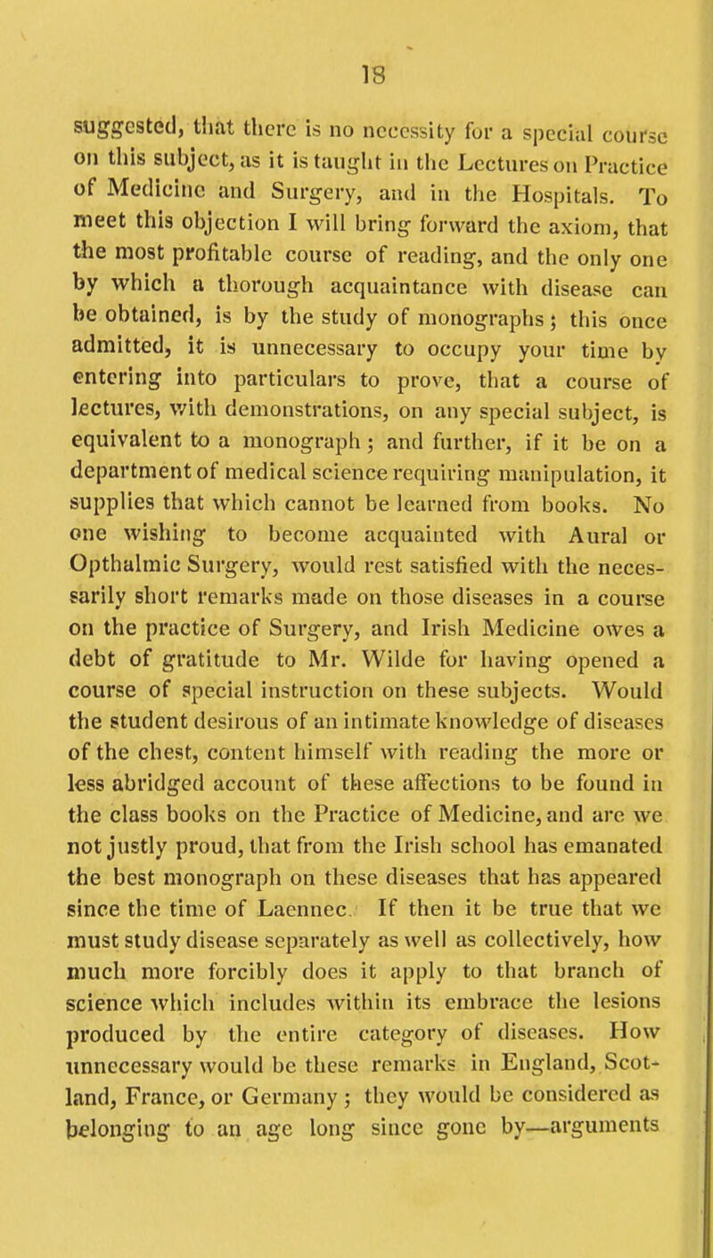 suggested, that there is no necessity for a special course on this subjectjas it is taught in tlie Lectures on Practice of Medicine and Surgery, and in the Hospitals. To meet this objection I will bring forward the axiom, that the most profitable course of reading, and the only one by which a thorough acquaintance with disease can be obtained, is by the study of monographs; this once admitted, it is unnecessary to occupy your time by entering into particulars to prove, that a course of lectures, with demonstrations, on any special subject, is equivalent to a monograph; and further, if it be on a department of medical science requiring manipulation, it supplies that which cannot be learned from books. No one wishing to become acquainted with Aural or Opthalmic Surgery, would rest satisfied with the neces- sarily short remarks made on those diseases in a course on the practice of Surgery, and Irish Medicine owes a debt of gratitude to Mr. Wilde for having opened a course of special instruction on these subjects. Would the student desirous of an intimate knowledge of diseases of the chest, content himself with reading the more or less abridged account of these affections to be found in the class books on the Practice of Medicine, and are we not justly proud, that from the Irish school has emanated the best monograph on these diseases that has appeared since the time of Laennec. If then it be true that we must study disease separately as well as collectively, how much more forcibly does it apply to that branch of science which includes Avithin its embrace the lesions produced by the entire category of diseases. How imnecessary would be these remarks in England, Scot- land, France, or Germany ; they would be considered as belonging to an age long since gone by—arguments