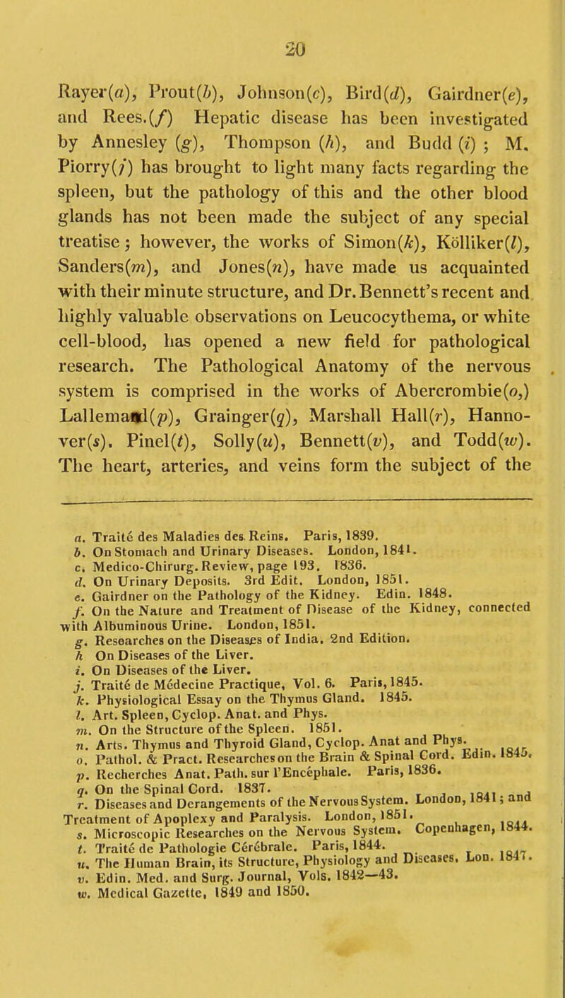 Rayer(flf), Prout(Z»), Johnson(c), Bird(cZ), Gairdner(e), and Rees.(/) Hepatic disease has been investigated by Annesley (g), Thompson (h), and Budd (i) ; M. Piorry(/) has brought to light many facts regarding the spleen, but the pathology of this and the other blood glands has not been made the subject of any special treatise; however, the works of Simon(A:), KoUiker(;), Sanders(m), and Jones(w), have made us acquainted with their minute structure, and Dr. Bennett's recent and highly valuable observations on Leucocythema, or white cell-blood, has opened a new field for pathological research. The Pathological Anatomy of the nervous system is comprised in the works of Abercrombie(o,) Lallema<d(p), Grainger(g), Marshall Hall(r), Hanno- ver(s). Pinel(0, Solly(M), Bennett(t;), and Todd(iy). The heart, arteries, and veins form the subject of the a, Traite des Maladies des. Reins. Paris, 1839. 6. On Stomach and Urinary Diseases. London, 1841. c. Medico-Chirurg,Review, page 193. 1836. d. On Urinary Deposits. 3rd Edit. London, 1851. e. Gairdner on the Pathology of the Kidney. Edin. 1848. /. On the Nature and Treatment of Disease of the Kidney, connected with Albuminous Urine. London, 1851. g. Researches on the Diseases of India. 2nd Edition. h On Diseases of the Liver. i. On Diseases of the Liver. j. Traite de Medecine Practique, Vol. 6. Paris, 1845. k. Physiological Essay on the Thymus Gland. 1845. /. Art. Spleen, Cyclop. Anat. and Phys. TO. On the Structure of the Spleen. 1851. n. Arts. Thymus and Thyroid Gland, Cyclop. Anat and Phys. o. Pathol, & Pract. Researcheson the Brain & Spinal Cord. Edin. lS4a. p. Recherches Anat. Path, sur I'Encephale. Paris, 1836. <7. On the Spinal Cord. 183T. , r. Diseases and Derangements of the Nervous System. London, 1841; ana Treatment of Apoplexy and Paralysis. London, 1851. s. Microscopic Researches on the Nervous System. Copenhagen, 1844. «. Traite de Pathologic Cerebrale. Paris, 1844. «. The Human Brain, its Structure, Physiology and Diseases. Lod. 1841. t). Edin. Med. and Surg. Journal, Vols. 1842—43. to. Medical Gazette, 1849 and 1850.