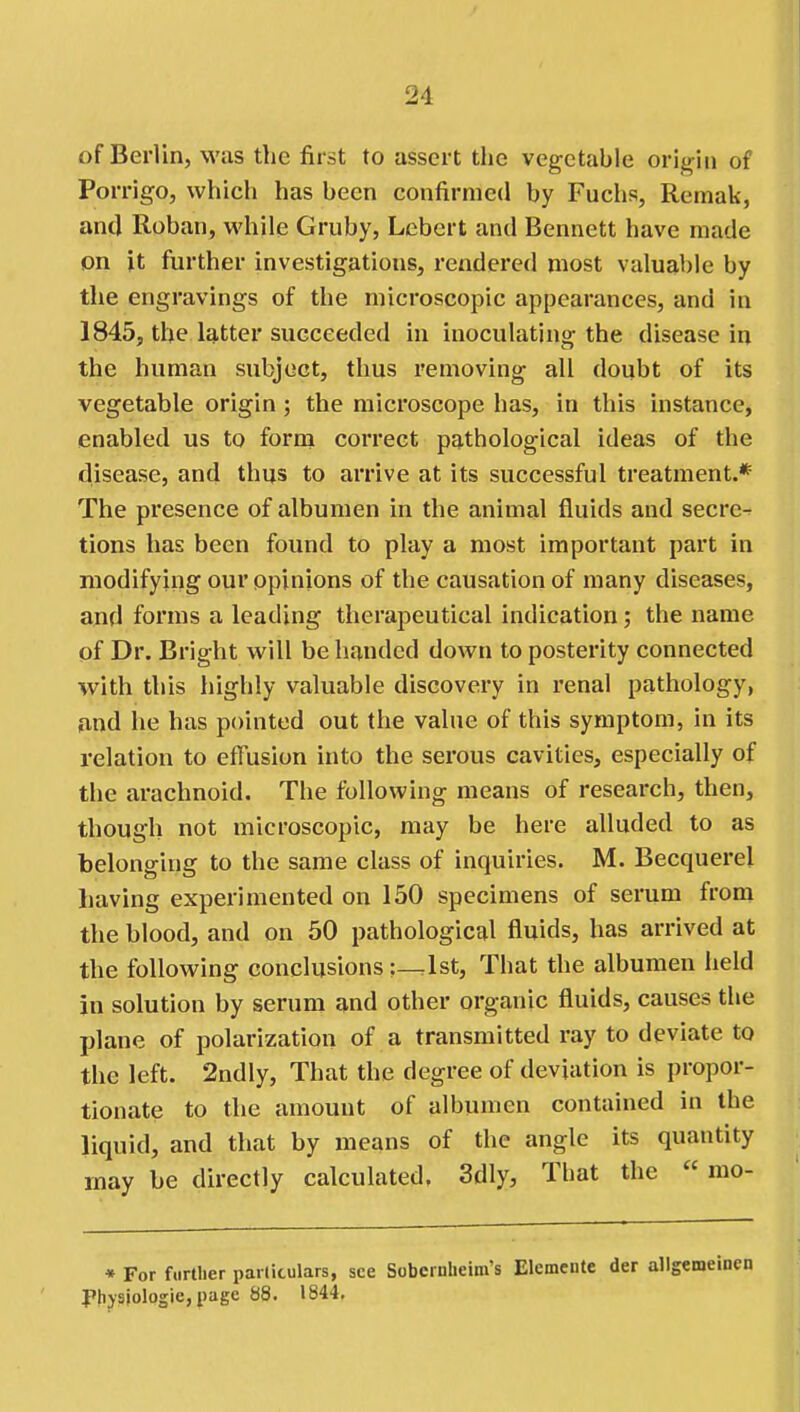 of Berlin, was the first to assert the vegetable origin of Porrigo, which has been confirmed by Fuchs, Remak, antl Roban, while Gruby, Lebert and Bennett have made on it further investigations, rendered most valuable by the engravings of the microscopic appearances, and in 1845, the latter succeeded in inoculating the disease in the human subject, thus removing all doubt of its vegetable origin ; the microscope has, in this instance, enabled us to form correct pathological ideas of the disease, and thus to arrive at its successful treatment.* The presence of albumen in the animal fluids and secre- tions has been found to play a most important part in modifying our opinions of the causation of many diseases, and forms a leading therapeutical indication; the name of Dr. Bright will be handed down to posterity connected with this highly valuable discovery in renal pathology, jand he has pointed out the value of this symptom, in its relation to effusion into the serous cavities, especially of the arachnoid. The following means of research, then, though not microscopic, may be here alluded to as belonging to the same class of inquiries. M. Becquerel having experimented on 150 specimens of serum from the blood, and on 50 pathological fluids, has arrived at the following conclusions:—1st, That the albumen held in solution by serum and other organic fluids, causes the plane of polarization of a transmitted ray to deviate to the left. 2ndly, That the degree of deviation is propor- tionate to the amount of albumen contained in the liquid, and that by means of the angle its quantity may be directly calculated. 3dly, That the  mo- * For fi.rtlier parlitulars, see Sobcrnheim's Elemcnte der allgemeinen Phjsiologie, page 88. 1844.