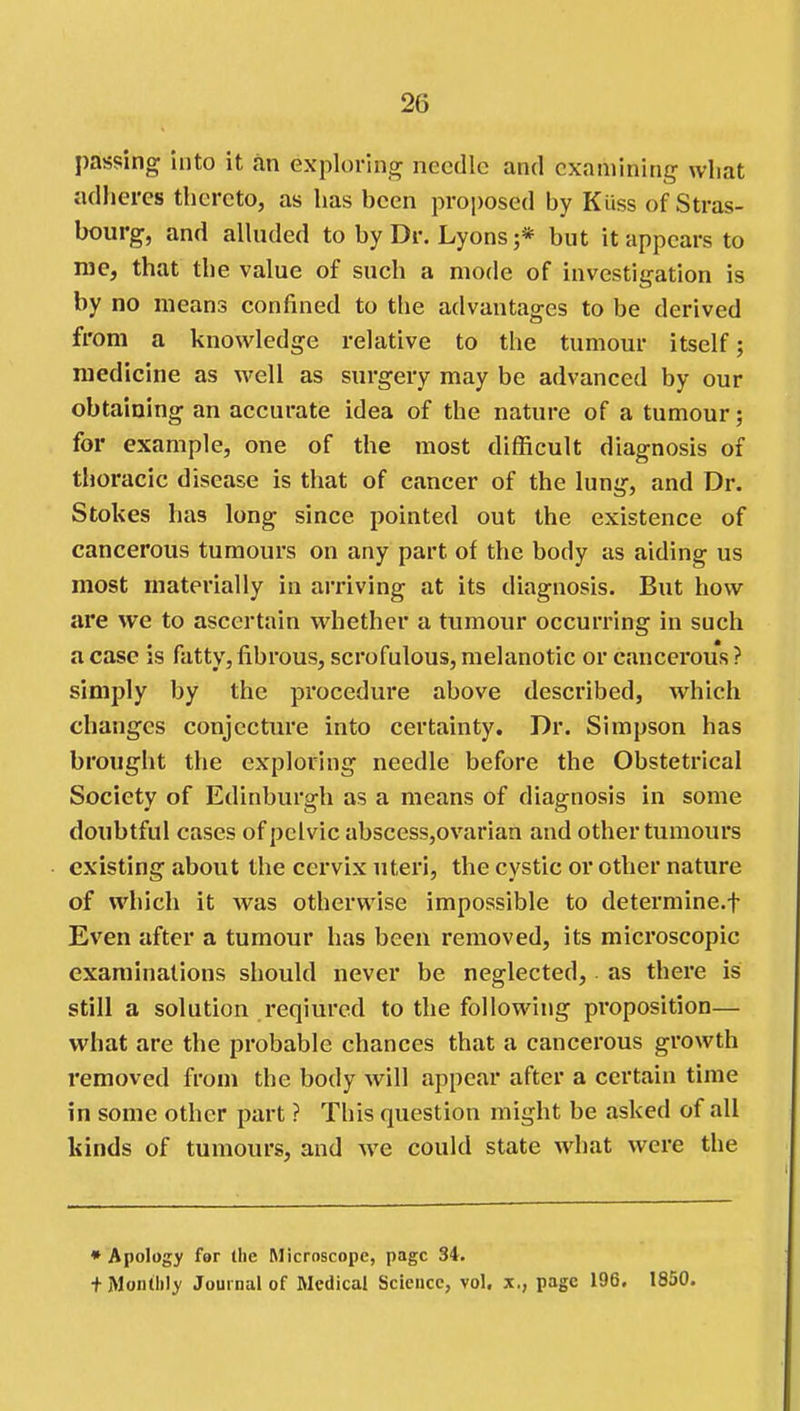 passing into it .in explorin,^ needle and examining what adheres thereto, as has been proposed by Kiiss of Stras- bourg, and alhuled to by Dr. Lyons ;* but it appears to rae, that the value of such a mode of investigation is by no means confined to the advantages to be derived from a knowledge relative to the tumour itself; medicine as well as surgery may be advanced by our obtaining an accurate idea of the nature of a tumour; for example, one of the most difficult diagnosis of thoracic disease is that of cancer of the lung, and Dr. Stokes has long since pointed out the existence of cancerous tumours on any part of the body as aiding us most materially in ari'iving at its diagnosis. But how are we to ascertain whether a tumour occurring in such a case is fatty, fibrous, scrofulous, melanotic or cancerous ? simply by the procedure above described, which changes conjecture into certainty. Dr. Simpson has brought the exploring needle before the Obstetrical Society of Edinburgh as a means of diagnosis in some doubtful cases of pelvic abscess,ovarian and other tumours existing about the cervix uteri, the cystic or other nature of which it was otherwise impossible to determine.f Even after a tumour has been removed, its microscopic examinations should never be neglected, as there is still a solution reqiurcd to the following proposition— what are the probable chances that a cancerous growth removed from the body will appear after a certain time in some other part ? This question might be asked of all kinds of tumours, and we could state what were the * Apology fer the Microscope, page 34. + Monthly Journal of Medical Science, vol. x,, page 196. 1850.