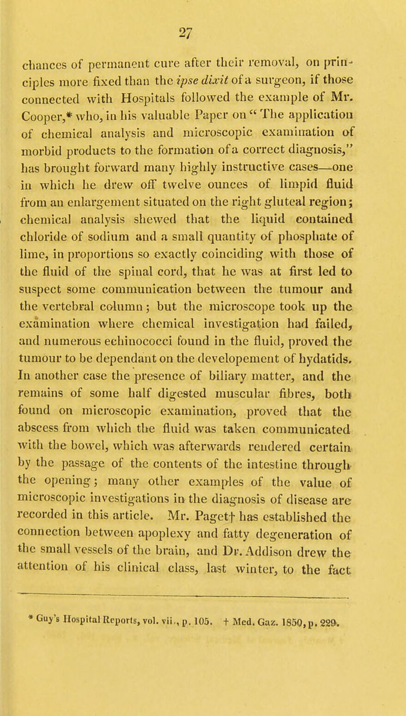 chances of permanent cure after their removal, on prin- ciples more fixed than the ipse dixit of d surgeon, if those connected with Hospitals followed the example of Mr. Cooper,* who, in his valuable Paper on The application of chemical analysis and microscopic examination of morbid products to the formation of a correct diagnosis, has brought forward many highly instructive cases—one in which he drew off twelve ounces of limpid fluid from an enlargement situated on the right gluteal region; chemical analysis shewed that the liquid contained chloride of sodium and a small quantity of phosphate of lime, in proportions so exactly coinciding with those of the fluid of the spinal cord, that he was at first led to suspect some communication between the tumour and the vertebral column; but the microscope took up the examination where chemical investigation had failed, and numerous echinococci found in the fluid, proved the tumour to be dependant on the developement of hydatids. In another case the presence of biliary matter, and the remains of some half digested muscular fibres, both found on microscopic examination, proved that the abscess from which the fluid was taken communicated with the bowel, which was afterwards rendered certain by the passage of the contents of the intestine througlt the opening; many other examples of the value of microscopic investigations in the diagnosis of disease are recorded in this article. Mr. Pagetf has established the connection between apoplexy and fatty degeneration of the small vessels of the brain, and Dr. Addison drew the attention of his clinical class, last winter, to the fact • Guy's Hospital Reports, vol. vii., p. 105. + Med. Gaz. 1850, p. 22».