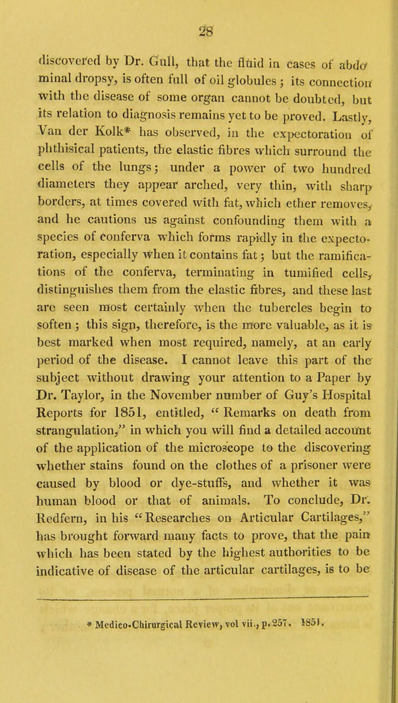 discovered by Dr. Gull, thjit the fluid in cases of ahda minal dropsy, is often full of oil globules ; its connection with the disease of some organ cannot be doubted, but its relation to diagnosis remains yet to be proved. Lastly, Van der Kolk* has observed, in the expectoration of phthisical patients, the elastic fibres which surround the cells of the lungs; under a power of two hundred diameters they appear arched, very thin, with sharp borders, at times covered with fat, which ether removes, and he cautions us against confounding them with a species of conferva which forms rapidly in the expecto- ration, especially Avhen it contains fat; but the ramifica- tions of the conferva, terminating in tumified cells, distinguishes them from the elastic fibres, and these last arc seen most certainly when the tubercles begin to soften ; this sign, therefore, is the more valuable, as it is best marked when most required, namely, at an early period of the disease. I cannot leave this part of the subject without drawing your attention to a Paper by Dr. Taylor, in the November number of Guy's Hospital Reports for 1851, entitled,  Remarks on death from strangulation, in which you will find a detailed account of the application of the microscope to the discovering whether stains found on the clothes of a prisoner were caused by blood or dye-stuffs, and whether it was human blood or that of animals. To conclude. Dr. Redfern, in his  Researches on Articular Cartilages, has brought forward many facts to prove, that the pain which has been stated by the highest authorities to be indicative of disease of the articular cartilages, is to be