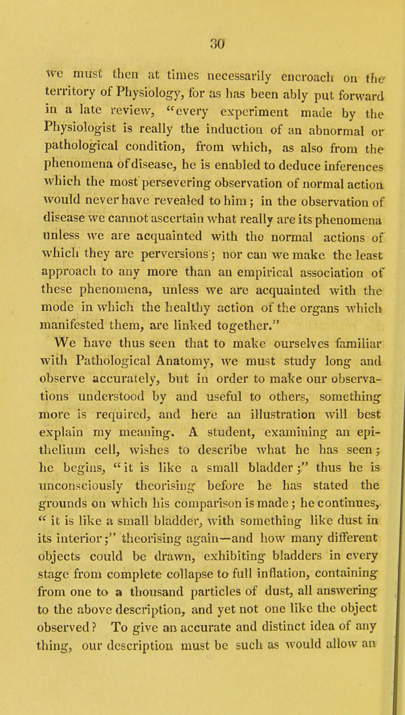 we must then at times necessarily encroach on the- territory of Physiology, for as lias been ably put forward in a late review, every experiment made by the Physiologist is really the induction of an abnormal or pathological condition, from which, as also from the phenomena of disease, he is enabled to deduce inferences which the most persevering observation of normal action would never have revealed to him; in the observation of disease we cannot ascertain what really are its phenomena unless we are acquainted with the normal actions of which they are perversions; nor can we make the least approach to any more than an empirical association of these phenomena, unless we are acquainted with the mode in which the healthy action of the organs which manifested them, are linked together. We have thus seen that to make ourselves familiar with Pathological Anatomy, we must study long and observe accurately, but in order to make our observa- tions understood by and useful to others, something more is required, and here an illustration will best explain my meaning. A student, examining an epi- thelium cell, wishes to describe what he has seenj he begins, it is like a small bladder thus he is unconsciously theorising before he has stated the grounds on which his comparison is made; he continues, it is like a small bladder, with something like dust in its interior; theorising again—and how many different objects could be drawn, exhibiting bladders in every stage from complete collapse to full inflation, containing from one to a thousand particles of dust, all answering to the above description, and yet not one like the object observed ? To give an accurate and distinct idea of any thing, our description luust be such as would allow an