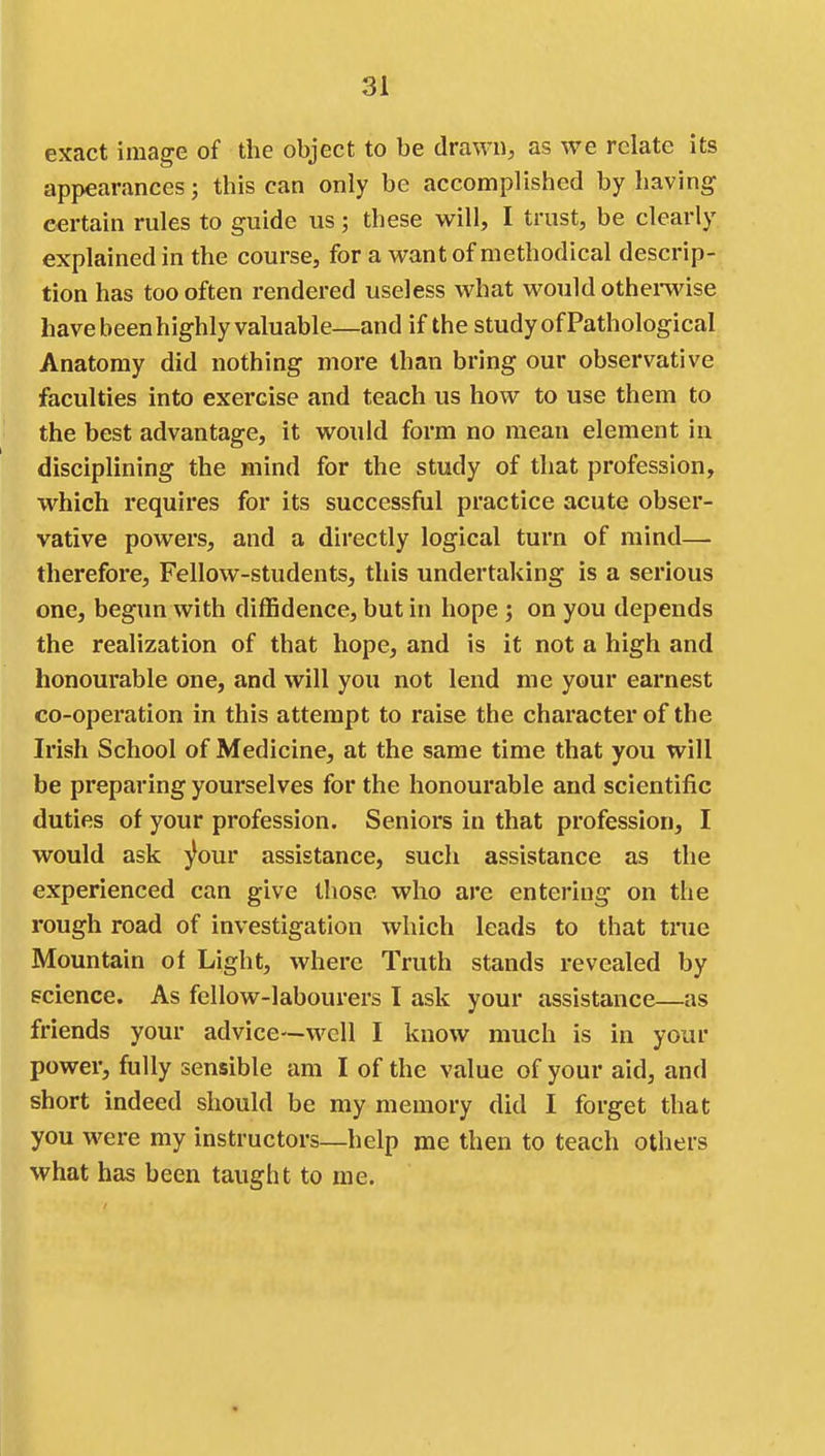 exact image of the object to be drawn, as we relate its appearances; this can only be accomplished by having certain rules to guide us; these will, I trust, be clearly explained in the course, for a want of methodical descrip- tion has too often rendered useless what would othemise have been highly valuable—and if the study of Pathological Anatomy did nothing more than bring our observative faculties into exercise and teach us how to use them to the best advantage, it would form no mean element in disciplining the mind for the study of that profession, which requires for its successful practice acute obser- vative powers, and a directly logical turn of mind—• therefore. Fellow-students, this undertaking is a serious one, begun with diffidence, but in hope ; on you depends the realization of that hope, and is it not a high and honourable one, and will you not lend me your earnest co-operation in this attempt to raise the character of the Irish School of Medicine, at the same time that you will be preparing yourselves for the honourable and scientific duties of your profession. Seniors in that profession, I would ask j^our assistance, such assistance as the experienced can give those who are entering on the rough road of investigation which leads to that true Mountain of Light, where Truth stands revealed by science. As fellow-labourers I ask your assistance—as friends your advice—well I know much is in your power, fully sensible am I of the value of your aid, and short indeed should be my memory did I forget that you were my instructors—help me then to teach others what has been taught to me.