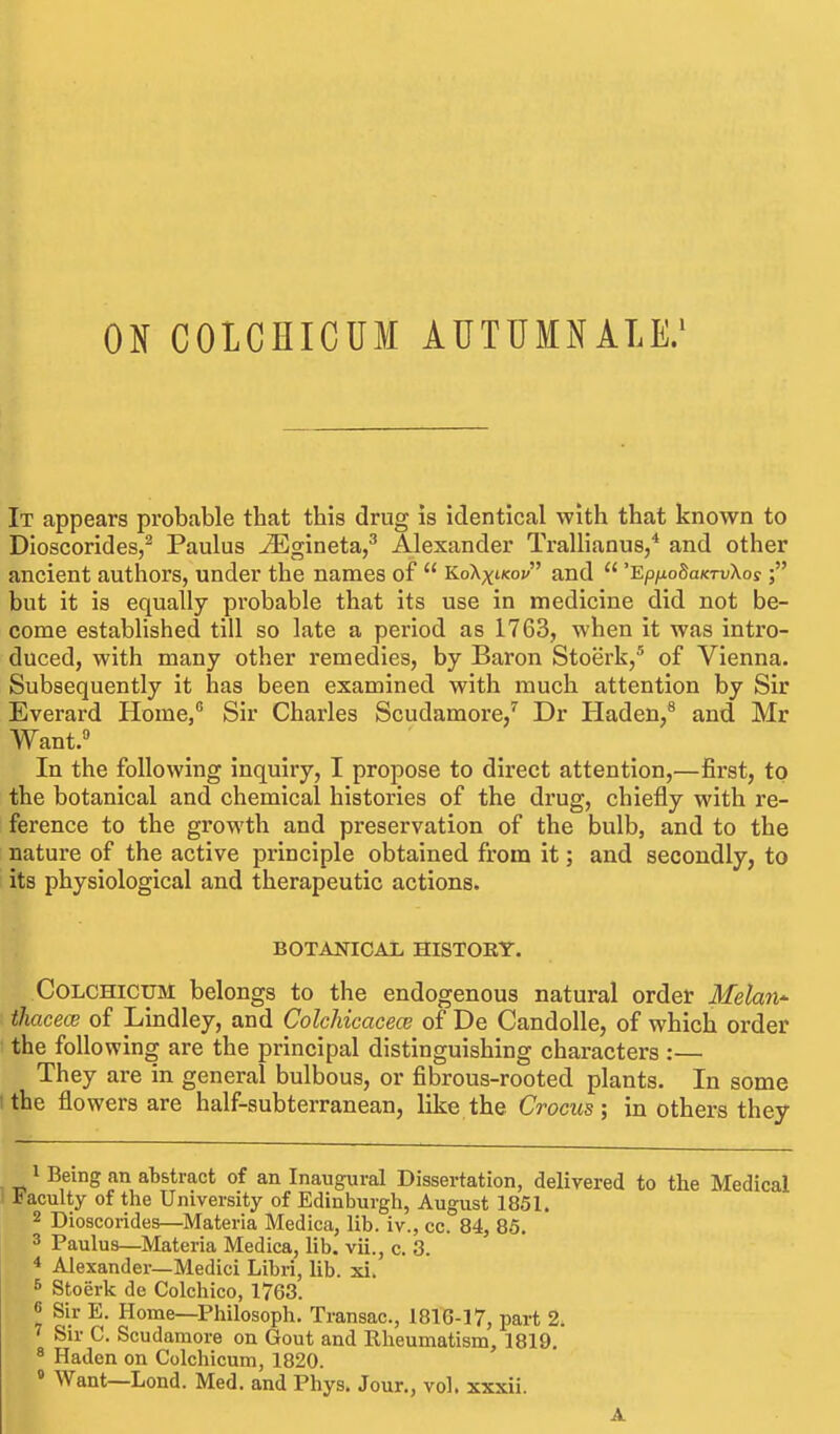 ON COLCHICUM AUTUMNALE/ It appears probable that this drug is identical with that known to Dioscorides,^ Paulus JEgineta,^ Alexander Trallianus/ and other ancient authors, under the names of  KoKxikov and  'EpnoSaKTvXos ■ but it is equally probable that its use in medicine did not be- come established till so late a period as 1763, when it was intro- duced, with many other remedies, by Baron Stoerk,* of Vienna. Subsequently it has been examined with much attention by Sir Everard Home, Sir Charles Scudamore,'' Dr Haden,^ and Mr Want. In the following inquiry, I propose to direct attention,—first, to the botanical and chemical histories of the drug, chiefly with re- ference to the growth and preservation of the bulb, and to the nature of the active principle obtained from it; and secondly, to its physiological and therapeutic actions. BOTANICAL HISTORY. COLCHICUM belongs to the endogenous natural order Melan^ ihacece of Lindley, and Colchicacece of De Candolle, of which order the following are the principal distinguishing characters :— They are in general bulbous, or fibrous-rooted plants. In some tthe flowers are half-subterranean, like the Crocus; in others they Being an abstract of an Inaugural Dissertation, delivered to the Medical acuity of the University of Edinburgh, August 1851. 2 Dioscorides—Materia Medica, lib. iv., cc. 84, 85. 3 Paulus—Materia Medica, lib. vii., c. 3. * Alexander—Medici Libri, lib. xi. ^ Stoerk de Colchico, 1763. « Sir E. Home—Philosoph. Transac, 1816-17, part 2. Sir C. Scudamore on Gout and Rheumatism, 1819. * Haden on Colchicum, 1820. » Want—Lond. Med. and Phys. Jour., vol. xxxii. A