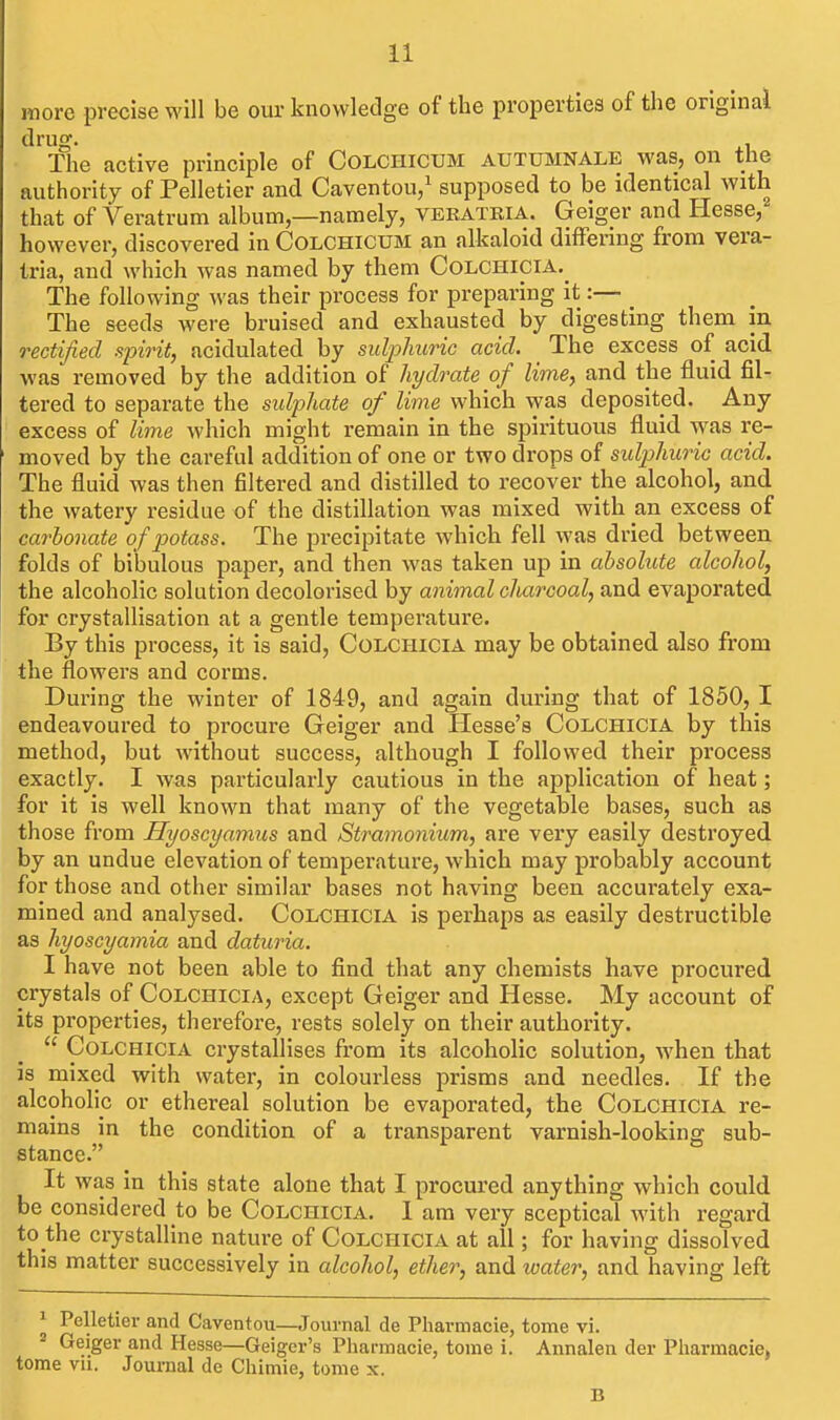 more precise will be our knowledge of the properties of the original drug. . The active principle of Colchicum autumnale was, on the authority of Pelletier and Caventou/ supposed to be identical with that of Veratrum album,—namely, veeatria. Geiger and Hesse, however, discovered in Colchicum an alkaloid differing from vera- tria, and which was named by them Colchicia.^ The following was their process for preparing it:— The seeds were bruised and exhausted by digesting them in rectified spirit, acidulated by suljyJntric acid. _ The excess of acid was removed by the addition of hydrate of lime, and the fluid fil- tered to separate the sulphate of lime which was deposited. Any excess of lime which might remain in the spirituous fluid was re- moved by the careful addition of one or two drops of sulphuric acid. The fluid was then filtered and distilled to recover the alcohol, and the watery residue of the distillation was mixed with an excess of carbonate of potass. The precipitate which fell was dried between folds of bibulous paper, and then was taken up in absolute alcohol, the alcoholic solution decolorised by animal charcoal, and evaporated for crystallisation at a gentle temperature. By this process, it is said, Colchicia may be obtained also from the flowers and corms. During the winter of 1849, and again during that of 1850, I endeavoured to procure Geiger and Hesse's Colchicia by this method, but without success, although I followed their process exactly. I was particularly cautious in the application of heat; for it is well known that many of the vegetable bases, such as those from Hyoscyamus and Stramonium, are very easily destroyed, by an undue elevation of temperature, which may probably account for those and other similar bases not having been accurately exa- mined and analysed. Colchicia is perhaps as easily destructible as hyoscyamia and daturia. I have not been able to find that any chemists have procured crystals of Colchicia, except Geiger and Hesse. My account of its properties, therefore, rests solely on their authority.  Colchicia crystallises from its alcoholic solution, when that is mixed with water, in colourless prisms and needles. If the alcoholic or ethereal solution be evaporated, the Colchicia re- mains in the condition of a transparent varnish-looking sub- stance. It was in this state alone that I procured anything which could be considered to be Colchicia. I am very sceptical with regard to the crystalline nature of Colchicia at all; for having dissolved this matter successively in alcohol, ether, and water, and having left ^ Pelletier and Caventou—Journal de Pharmacie, tome vi. 2 Geiger and Hesse—Geiger's Pharmacie, tome i. Annalen der Pharmacie, tome vu. Journal dc Chimie, tome x. B