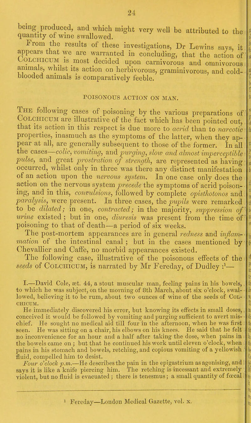 being produced, and which might very weU be attributed to the quantity ot wine swallowed. From the results of these investigations, Dr Lewins says, it appears that we are warranted in concluding, that the action of (^OLCHICUM is most decided upon carnivorous and omnivorous animals, whilst its action on herbivorous, graminivorous, and cold- blooded animals is comparatively feeble. POISONOUS ACTION ON MAN. The following cases of poisoning by the various preparations of COLCHICUM are illustrative of the fact which has been pointed out, that its action in this respect is due more to aG7id than to narcotic properties, inasmuch as the symptoms of the latter, when they ap- pear at all, are generally subsequent to those of the former. In all the cases—colic, vomiting, and lourging, slow and almost imperceptible pulse, and great prostration of strength, are represented as having occurred, whilst only in three was there any distinct manifestation of an action upon the nervous system. In one case only does the action on the nervous system precede the symptoms of acrid poison- ing, and in this, conmlsions, followed by complete opisthotonos and paralysis, were present. In three cases, the pupils were remarked to be dilated; in one, contracted; in the majority, suppression of urine existed; but in one, diuresis was present from the time of poisoning to that of death—a period of six weeks. The post-mortem appearances are in general redness and inflam- mation of the intestinal canal ; but in the cases mentioned by Chevalller and CafFe, no morbid appearances existed. The following case, illustrative of the poisonous effects of the seeds of Colchicum, is narrated by Mr Fereday, of Dudley '}— I.—David Cole, set. 44, a stout muscular man, feeling pains in his bowels, to which he was subject, on the morning of 8th March, about six o'clock, swal- lowed, believing it to be rum, about two ounces of wine of the seeds of Col- chicum. He immediately discovered his error, but knowing its effects in small doses,. conceived it would be followed by vomiting and purging sufficient to avert mis- • chief. He sought no medical aid till four in the afternoon, when he was first seen. He was sitting on a chair, his elbows on his knees. He said that he felt no inconvenience for an hour and a half after taking the dose, when pains in the bowels came on; but that he continued his work until eleven o'clock, when pains in his stomach and bowels, retching, and copious vomiting of a yellowish fluid, compelled him to desist. Four o'clock p.m.—He describes the pain in the epigastrium as agonising, and says it is like a knife piercing him. The retching is incessant and extremely violent, but no fluid is evacuated; there is tenesmus; a small quantity of foecal 1 Fereday—London Medical Gazette, vol. x.