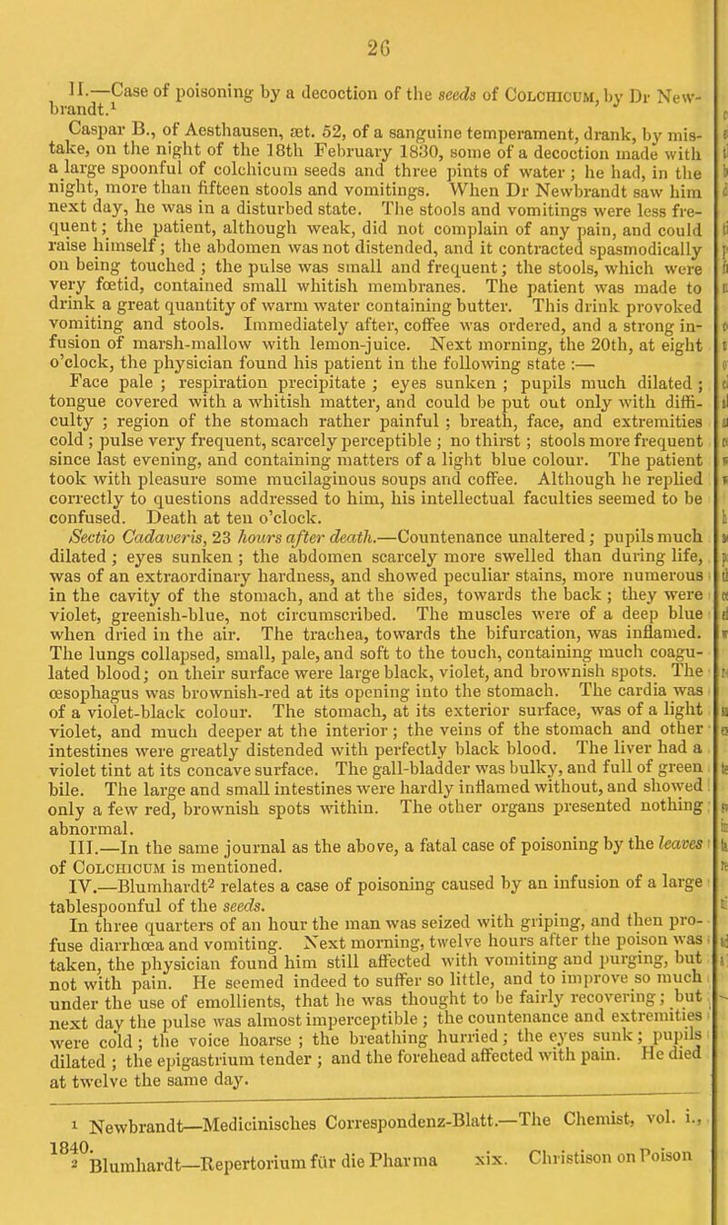 II. —Case of poisoning by a decoction of tlie seeds of Colohicum, by Di- New- brandt.^ Caspar B., of Aesthausen, set. 52, of a sanguine temperament, drank, by mis- take, on the night of the 18th February 1830, some of a decoction made with a large spoonful of colchicum seeds and three pints of water ; he had, in tlie night, more than fifteen stools and vomitings. When Dr Nevvbrandt saw him next day, he was in a disturbed state. Tlie stools and vomitings were less fre- quent ; the patient, although weak, did not complain of any pain, and could raise himself; the abdomen was not distended, and it contracted spasmodically on being touched ; the pulse was small and frequent; the stools, which were very foetid, contained small whitish membranes. The patient was made to drink a great quantity of warm water containing butter. This drink provoked vomiting and stools. Immediately after, coffee was ordered, and a strong in- fusion of marsh-mallow with lemon-juice. Next morning, the 20th, at eight o'clock, the physician found his patient in the following state :— Face pale ; respiration precipitate ; eyes sunken ; pupils much dilated ; tongue covered with a whitish matter, and could be put out only with diffi- culty ; region of the stomach rather painful ; breath, face, and extremities cold; pulse very frequent, scarcely perceptible ; no thirst; stools more frequent since last evening, and containing matters of a light blue colour. The patient took with pleasure some mucilaginous soups and coffee. Although he repUed correctly to questions addressed to him, his intellectual faculties seemed to be confused. Death at ten o'clock. Sectio Cadaveris, 23 hours after death.—Countenance unaltered; pupils much dilated; eyes sunken; the abdomen scarcely more swelled than during life, was of an extraordinary hardness, and showed peculiar stains, more numerous in the cavity of the stomach, and at the sides, towards the back ; they were violet, greenish-blue, not circumscribed. The muscles were of a deep blue when dried in the air. The trachea, towards the bifurcation, was inflamed. The lungs collapsed, small, pale, and soft to the touch, containing much coagu- lated blood; on their surface were large black, violet, and brownish spots. The oesophagus was brownish-red at its opening into the stomach. The cardia was of a violet-black colour. The stomach, at its exterior sui-face, was of a light violet, and much deeper at the interior; the veins of the stomach and other intestines were greatly distended with perfectly black blood. The liver had a violet tint at its concave surface. The gall-bladder was bulky, and full of green bile. The large and smaU intestines were hardly inflamed without, and showed only a few red, brownish spots within. The other organs presented nothing abnormal. III. —In the same journal as the above, a fatal case of poisoning by the leaves of Colchicum is mentioned. IV. —Blumhardt2 relates a case of poisoning caused by an infusion of a large tablespoonful of the seeds. In three quarters of au hour the man was seized with griping, and then pro- fuse diarrhoea and vomiting. Next morning, twelve hours after the poison was taken, the physician found him still affected with vomiting and purgmg, but not with pain. He seemed indeed to suffer so little, and to improve so much under the use of emollients, that he was thought to be fairly recovering; but next day the pulse was almost imperceptible ; the countenance and extremities were cold ; the voice hoarse ; the breathing hurried; the eyes sunk; pupils dilated ; the epigastrium tender ; and the forehead affected with pain. He died at twelve the same day. ^^^^^ 1 Newbrandt—Medicinisches Correspondenz-Blatt.—The Chemist, vol. i., 2 IBlumhardt—Repertorium fiir die Pharma xix. Christison on Poison