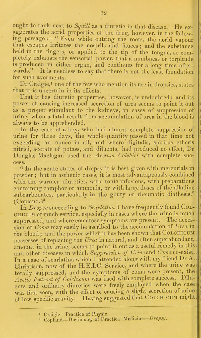 ought to rank next to Squill as a diuretic in that disease. He ex- aggerates the acrid properties of the drug, however, in the follow- ing passage :—Even while cutting the roots, the acrid vapour that escapes irritates the nostrils and fauces; and the substance held in the fingers, or applied to the tip of the tongue, so com- pletely exhausts the sensorial power, that a numbness or torpitude is produced in either organ, and continues for a long time after- wards. It is needless to say that there is not the least foundation for such averments. Dr Craigie,' one of the few who mention its use in dropsies, states that it is uncertain in its effects. That it has diuretic properties, however, is undoubted; and its power of causing increased secretion of urea seems to point it out as a proper stimulant to the kidneys, in cases of suppression of urine, when a fatal result from accumulation of urea in the blood is always to be apprehended. In the case of a boy, who had almost complete suppression of urine for three days, the whole quantity passed in that time not exceeding an ounce in all, and where digitalis, spiritus etheris nitrici, acetate of potass, and diluents, had produced no effect, Dr Douglas Maclagan used the Acetum Colchici with complete suc- cess.  In the acute states of dropsy it is best given with mercurials in powder; but in asthenic cases, it is most advantageously combined with the warmer diuretics, with tonic infusions, with preparations containing camphor or ammonia, or with large doses of the alkaline subcarbonates, particularly in the gouty or rheumatic diathesis. (Copland.)' In Dropsy succeeding to Scarlatina I have frequently found CoL- CHICUM of much service, especially in cases where the urine is much suppressed, and where comatose symptoms are present. The acces- sion of Coma may easily be ascribed to the accumulation of Urea in the blood ; and the power which it has been shown that Colchicdm possesses of replacing the Urea in natural, and often superabundant,, amount in the urine, seems to point it out as a useful remedy in this; and other diseases in which Suppression of Urine and Coma co-exist. In a case of scarlatina which I attended along with my friend Dr A. Christison, now of the H.E.I.C. Service, and where the urine was^ totally suppressed, and the symptoms of coma were present, the Acetic Extract of Colchicrim was used with complete success. Dilu-- ents and ordinary diuretics were freely employed when the case was first seen, with the effect of causing a slight secretion of urine of low specific gravity. Having suggested that Colchicum mights 1 Craigie—Practice of Physic. 2 Copland—Dictionary of Practica Medicma-^Dropsy.