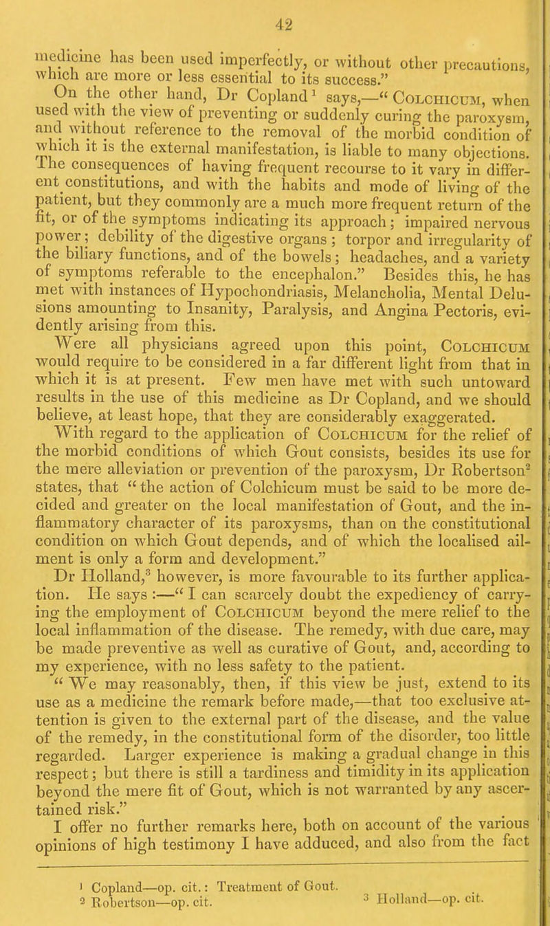 medicine has been used imperfectly, or without other precautious, which are more or less essential to its success. On the other hand, Dr Copland ^ says,—« Colchicum, when used with the view of preventing or suddenly curing the paroxysm, and without reference to the removal of the morbid condition of which it IS the external manifestation, is liable to many objections. Ihe consequences of having frequent recourse to it vary in differ- ent constitutions, and with the habits and mode of Uving of the patient, but they commonly are a much more frequent return of the fit, or of the symptoms indicating its approach; impaired nervous power; debility of the digestive organs ; torpor and irregularity of the biliary functions, and of the bowels; headaches, and a variety of symptoms referable to the encephalon. Besides this, he has met with instances of Hypochondriasis, Melancholia, Mental Delu- sions amounting to Insanity, Paralysis, and Angina Pectoris, evi- dently arising from this. Were all physicians agreed upon this point, COLCHICUM would require to be considered in a far different light from that in which it is at present. Few men have met with such untoward results in the use of this medicine as Dr Copland, and we should believe, at least hope, that they are considerably exaggerated. With regard to the application of Colchicum for the rehef of the morbid conditions of which Gout consists, besides its use for the mere alleviation or prevention of the paroxysm, Dr Robertson^ states, that  the action of Colchicum must be said to be more de- cided and greater on the local manifestation of Gout, and the in- flammatory character of its paroxysms, than on the constitutional condition on which Gout depends, and of which the localised ail- ment is only a form and development. Dr Holland,^ however, is more favourable to its further applica- tion. He says :— I can scarcely doubt the expediency of carry- ing the employment of Colchicum beyond the mere relief to the local inflammation of the disease. The remedy, with due care, may be made preventive as well as curative of Gout, and, according to my experience, with no less safety to the patient.  We may reasonably, then, if this view be just, extend to its use as a medicine the remark before made,—that too exclusive at- tention is given to the external part of the disease, and the value of the remedy, in the constitutional form of the disorder, too Httle regarded. Larger experience is making a gradual change in this respect; but there is still a tardiness and timidity in its application beyond the mere fit of Gout, which is not warranted by any ascer- tained risk. I offer no further remarks here, both on account of the various opinions of high testimony I have adduced, and also from the fact ' Copland—op. cit.: Treatment of Gout. 2 Robertson—op. cit. ^ Holland—op. cit. 1