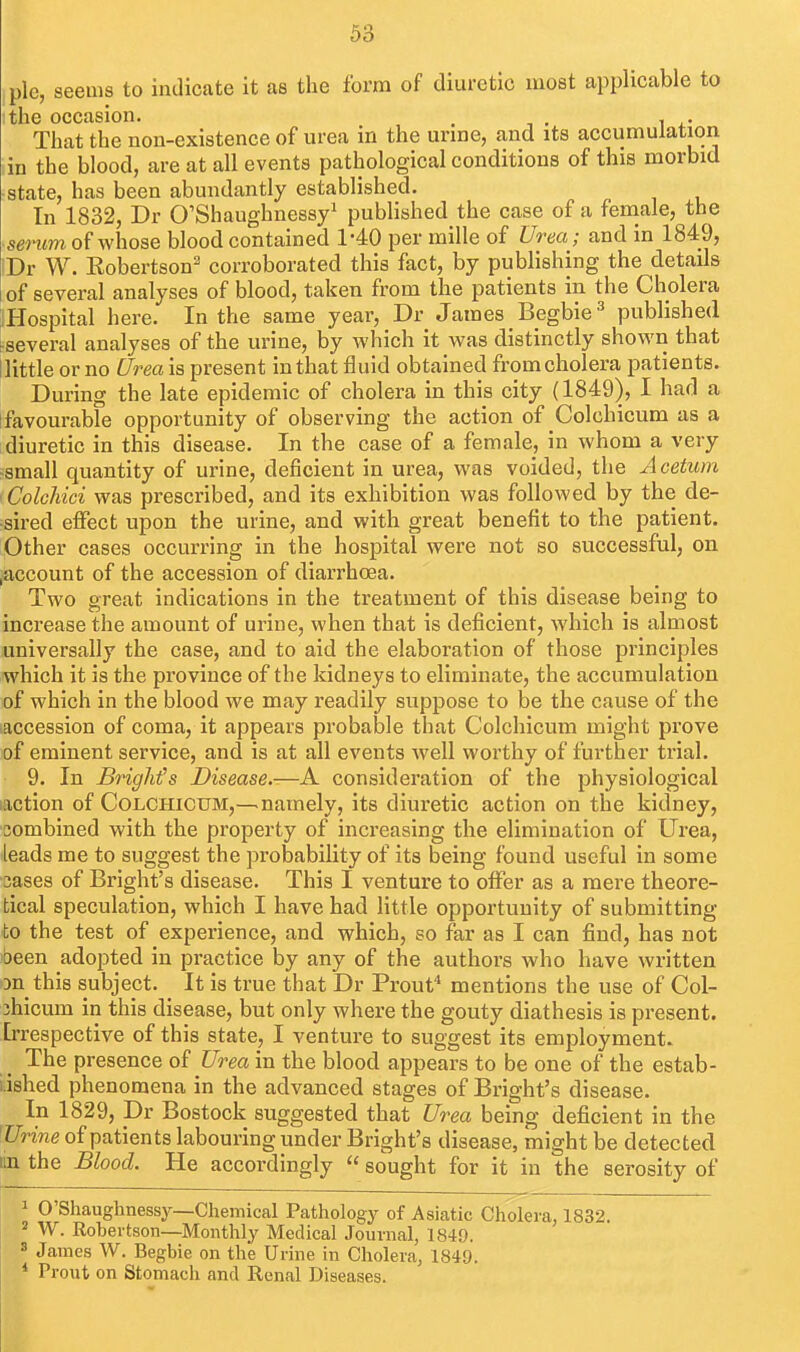 pie, seems to indicate it as the form of diuretic most applicable to ithe occasion. ^ . That the non-existence of urea in the urine, and its accumulation tin the blood, are at all events pathological conditions of this morbid ■state, has been abundantly established. In 1832, Dr O'Shaughnessy^ published the case of a feniale, the ■senim of whose blood contained 1-40 per mille of Urea; and in 1849, Dr W. Robertson' corroborated this fact, by publishing the details of several analyses of blood, taken from the patients in the Cholera jlHospital here. In the same year, Dr James Begbie ^ published ^several analyses of the urine, by which it was distinctly shown that llittle or no Urea is present in that fluid obtained from cholera patients. During the late epidemic of cholera in this city (1849), I had a [favourable opportunity of observing the action of Colchicum as a diuretic in this disease. In the case of a female, in whom a very -small quantity of urine, deficient in urea, was voided, the A cetum ■ Colchici was prescribed, and its exhibition was followed by the de- sired effect upon the urine, and with great benefit to the patient. Other cases occurring in the hospital were not so successful, on laccount of the accession of diarrhoea. Two great indications in the treatment of this disease being to increase the amount of urine, when that is deficient, which is almost universally the case, and to aid the elaboration of those principles which it is the province of the kidneys to eliminate, the accumulation of which in the blood we may readily suppose to be the cause of the accession of coma, it appears probable that Colchicum might prove of eminent service, and is at all events well worthy of further trial. 9. In BrigMs Disease.-—A consideration of the physiological .action of Colchicum,—^namely, its diuretic action on the kidney, sombined with the property of increasing the elimination of Urea, leads me to suggest the probability of its being found useful in some 3ases of Bright's disease. This I venture to offer as a mere theore- tical speculation, which I have had little opportunity of submitting to the test of experience, and which, so far as I can find, has not 'been adopted in practice by any of the authors who have written on this subject. It is true that Dr Prout* mentions the use of Col- jhicum in this disease, but only where the gouty diathesis is present. Irrespective of this state, I venture to suggest its employment. The presence of Urea in the blood appears to be one of the estab- lished phenomena in the advanced stages of Bright's disease. In 1829, Dr Bostock suggested that Urea being deficient in the ^Urine of patients labouring under Bright's disease, might be detected un the Blood. He accordingly  sought for it in the serosity of ^ O'Shaughnessy—Chemical Pathology of Asiatic Cholera, 1832. 2 W. Rohertson—Monthly Medical Journal, 1849. s James W. Begbie on the Urine in Cholera, 1849. * Prout on Stomach and Renal Diseases.