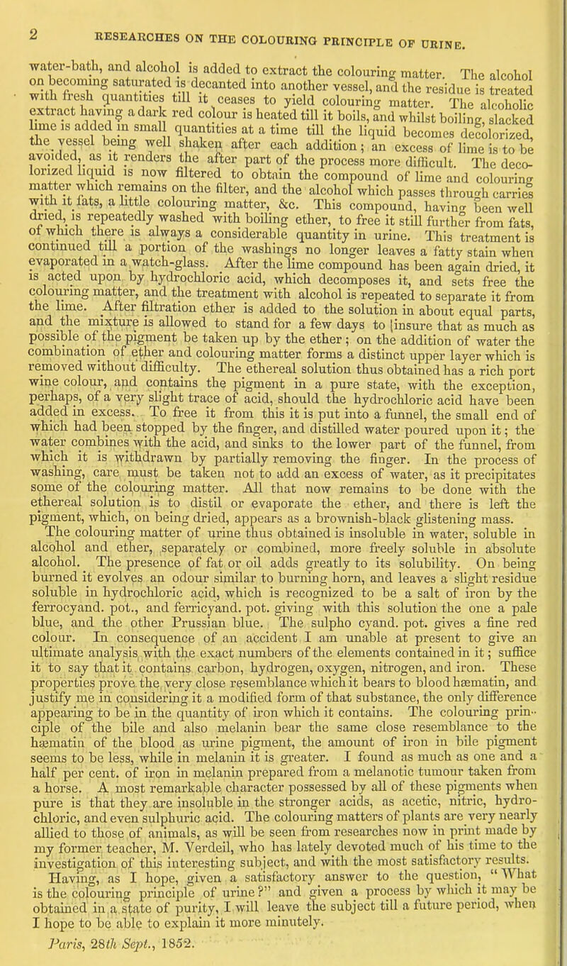 2 RESEARCHES ON THE COLOURING PRINCIPLE OP DRINE. water-bath, and alcohol is added to extract the colouring matter. The alcohol on becoming saturated is decanted Into another vessel, and the residue is treated wi h fresh quantities till it ceases to yield colouring matter. The alcoholic extract having a dark red co our is heated till it boils, and whilst boiling, slacked Lme IS added in smal quantities at a time till the liquid becomes defdorizet the vessel bemg well shaken after each addition; L excess of lime is to be avoided,_ as it renders the after part of the process more difficult The deco- lorized liquid IS now filtered to obtain the compound of lime and colouring matter which remams on the filter, and the alcohol which passes tlirou-h carries with It fats, a little colourmg matter, &c. This compound, havin<r been well dried, is repeatedly washed with boiling ether, to free it still further from fats, ot which there IS always a considerable quantity In urine. This treatment is continued till a portion of the washings no longer leaves a fatty stain when evaporated in a watch-glass. After the lime compound has been a-ain dried, it is acted upon by hydrochloric acid, which decomposes it, and sets free the colouring matter, and the treatment with alcohol is repeated to separate it from the lime. After filtration ether is added to the solution in about equal parts, and the mixture is allowed to stand for a few days to [insure that as much as possible of the pigment be taken up by the ether ; on the addition of water the combination of ether and colouring matter forms a distinct upper layer which is removed without difficulty. The ethereal solution thus obtained has a rich port wine colour, and contains the pigment in a pure state, with the exception, perhaps, of a very slight trace of acid, should the hydrochloric acid have been added in excess. To free it from this it Is put into a funnel, the small end of which had been stopped by the finder, and distilled water poured upon it; the water combines with the acid, and sinks to the lower part of the funnel, from which it is withdrawn by partially removing the finger. In the process of washing, care must be taken not to add an excess of water, as it precipitates some of the colouring matter. All that now remains to be done with the ethereal solution is to distil or evaporate the ether, and there is left the pigment, which, on being dried, appears as a brownish-black glistening mass. The colouring matter of urine thus obtained is Insoluble In water, soluble in alcohol and ether, separately or combined, more freely soluble in absolute alcohol. The presence of fat or oil adds greatly to its solubility. On being burned It evolves an odour similar to burning horn, and leaves a slight residue soluble in hydrochloric acid, which is recognized to be a salt of iron by the ferrocyand. pot., and ferricyand. pot. giving with this solution the one a pale blue, and the other Prussian blue. The sulpho cyand. pot. gives a fine red colour. In consequence of an accident I am unable at present to give an ultimate analysis^ with the exact numbers of the elements contained In it; suffice it to say that it contains carbon, hydrogen, oxygen, nitrogen, and iron. These properties prove the very close resemblance which it bears to blood hsematin, and justify me in considering it a modified form of that substance, the only difference appearing to be in the quantity of iron which it contains. The colouring prin- ciple of the bile and also melanin bear the same close resemblance to the h^matln of the blood as urine pigment, the amount of iron in bile pigment seems to be less, while In melanin It Is gi'cater. I found as much as one and a half per cent, of iron In melanin prepared from a melanotic tumour taken from a horse. A most remarkable character possessed by all of these pigments when pure is that they are insoluble in the stronger acids, as acetic, nitric, hydro- chloric, and even sulphuric acid. The coloui-ing matters of plants are very nearly allied to those of animals, as will be seen fi-om researches now in print made by my former teacher, M. Verdeil, who has lately devoted much of his time to the investigation of this interesting subject, and with the most satisfactory results. Having, as I hope, given a satisfactory answer to the questioiij  \A'hat is the colouring principle of urine ? and iven a process by which it may be obtained in a.s^ate of purity, I will leave the subject till a future period, Avheu I hope to be able to explain it more minutely. Paris, ISih Sept., 1852.