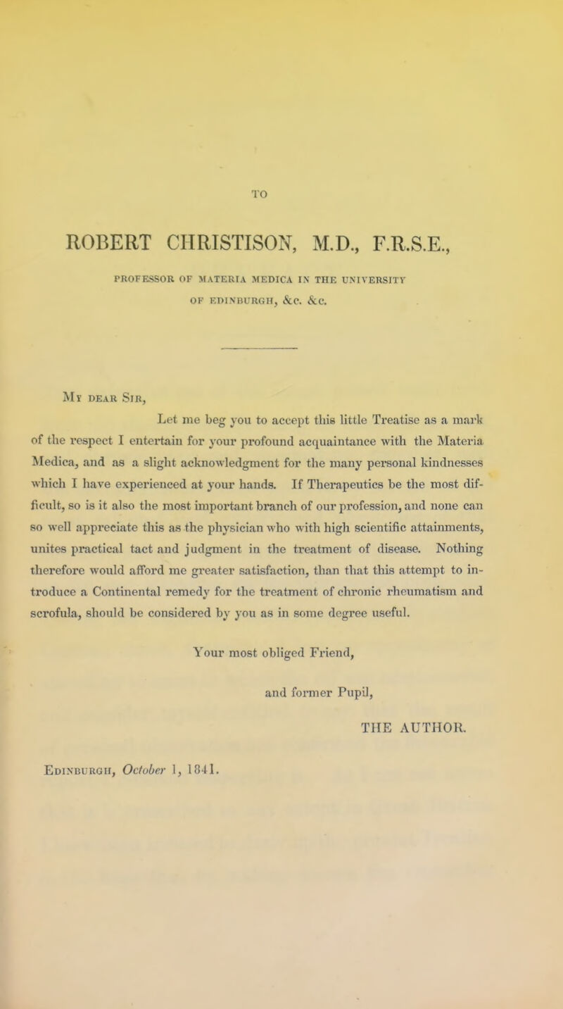 TO ROBERT CIIRISTISON, M.D., F.R.S.E, PROFESSOR OF MATERIA MEDICA IN THE UMVERSITV OF EDINBURGH, &C. &C. My dear Sir, Let me beg you to accept this little Treatise as a mark of the respect I entertain for your profound acfiuaintance with the Materia Medica, and as a slight acknowledgment for the many personal kindnesses which I have experienced at your hands. If Therapeutics be the most dif- ficult, so is it also the most important branch of our profession, and none can so well appreciate this as the physician who with high scientific attainments, unites practical tact and judgment in the treatment of disease. Nothing therefore would afford me greater satisfaction, than that this attempt to in- troduce a Continental remedy for the treatment of chronic rheumatism and scrofula, should be considered by you as in some degree useful. Your most obliged Fi'iend, and fonner Pupil, THE AUTHOR,