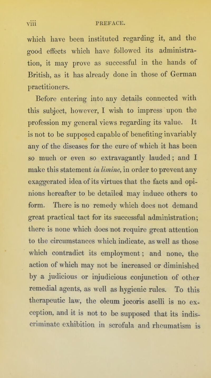 Ylii PREFACE. which have been instituted regarding it, and the good effects which have followed its administra- tion, it may prove as successful in the hands of British, as it has already done in those of German practitioners. Before entering into any details connected with this subject, however, I wish to impress upon the profession my general views regarding its value. It is not to be supposed capable of benefiting invariably any of the diseases for the cure of which it has been so much or even so extravagantly lauded; and I make this statement in limine, in order to prevent any exaggerated idea of its virtues that the facts and opi- nions hereafter to be detailed may induce others to form. There is no remedy which does not demand great practical tact for its successful administration; there is none which does not require great attention to the circumstances which indicate, as well as those which contradict its employment; and none, the action of which may not be increased or diminished by a judicious or injudicious conjunction of other remedial agents, as well as hygienic rules. To this therapeutic law, the oleum jecoris aselli is no ex- ception, and it is not to be supposed that its indis- criminate exhibition in scrofula and rheumatism is