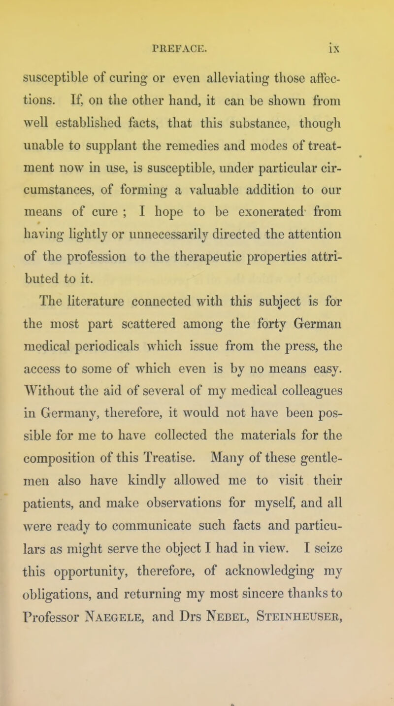 susceptible of curing or even alleviating those affec- tions. If, on the other hand, it can be shown from well established facts, that this substance, thougli unable to supplant the remedies and modes of treat- ment now in use, is susceptible, under particular cir- cumstances, of forming a valuable addition to our means of cure ; I hope to be exonerated from having lightly or unnecessarily directed the attention of the profession to the therapeutic properties attri- buted to it. The literature connected with this subject is for the most part scattered among the forty German medical periodicals which issue from the press, the access to some of which even is by no means easy. Without the aid of several of my medical colleagues in Germany, therefore, it would not have been pos- sible for me to have collected the materials for the composition of this Treatise. Many of these gentle- men also have kindly allowed me to visit their patients, and make observations for myself, and all were ready to communicate such facts and particu- lars as might serve the object I had in view. I seize this opportunity, therefore, of acknowledging my obligations, and returning my most sincere thanks to Professor Naegele, and Drs Nebel, Steiniieuser,