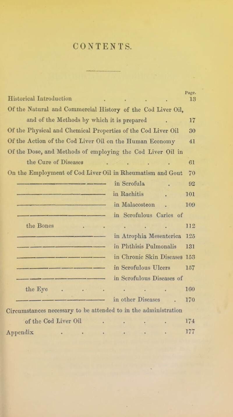 CONTENTS. Page. Historical Introduction . . . . 13 Of the Natural and Commercial History of the Cod Liver Oil, and of the Methods by which it is prepared . 17 Of the Physical and Chemical Properties of the Cod Liver Oil 30 Of the Action of the Cod Liver Oil on the Human Economy 41 Of the Dose, and Methods of employing the Cod Liver Oil in the Cure of Diseases .... 61 On the Employment of Cod Liver Oil in Rheumatism and Gout 70 in Scrofula . 92 in Rachitis . 101 ' ■ in Malacosteon . 109 . in Scrofulous Caries of the Bones ..... 112 in Atrophia Mesenterica 125 in Phthisis Pulmonalis 131 ■ in Chronic Skin Diseases 153 in Scrofulous Ulcers 157 . in Scrofulous Diseases of the Eye ...... 160 . in other Diseases . 170 Circumstances necessary to be attended to in the administration of the Cod Liver Oil .... 174 Appendix ...... 177