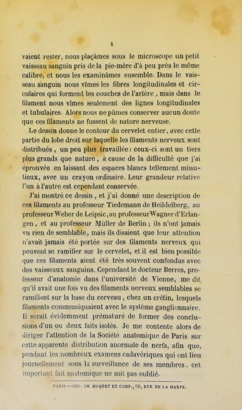 vaient rester, nous plaçâmes sous le microscope un petit vaisseau sanguin pris de la pie-mère d'à peu près le même calibre, et nous les examinâmes ensemble. Dans le vais- seau sanguin nous vîmes les fibres longitudinales et cir- culaires qui forment les couches de l'artère, mais dans le filament nous vîmes seulement des lignes longitudinales et tubulaires. Alors nous ne pûmes conserver aucun doute que ces filaments ne fussent de nature nerveuse. Le dessin donne le contour du cervelet entier, avec cette partie du lobe droit sur laquelle les filaments nerveux sont distribués , un peu plus travaillée : ceux-ci sont un tiers plus grands que nature , à cause de la diffi^culté que j'ai éprouvée en laissant des espaces blancs tellement minu- tieux, avec un crayon ordinaire. Leur grandeur relative l'un à l'autre est cependant conservée. J'ai montré ce dessin, et j'ai donné une description de ces filaments au professeur Tiedemann de Heildelberg, au professeur Weber de Leipsic,au professeurWagner d'Erlan- gen , et au professeur Mùller de Berlin ; ils n'ont jamais vu rien de semblable, mais ils disaient que leur attention n'avait jamais été portée sur des filaments nerveux qui peuvent se ramifier sur le cervelet, et il est bien possible que ces filaments aient été très souvent confondus avec des vaisseaux sanguins. Cependant le docteur Berres, pro- fesseur d'anatomie dans l'université de Vienne, me dit qu'il avait une fois vu des filaments nerveux semblables se ramifiant sur la base du cerveau, chez un crétin, lesquels filaments communiquaient avec le système ganglionnaire. Il serait évidemment prématuré de former des conclu- sions d'un ou deux faits isolés. Je me contente alors de diriger l'attention de la Société anatomique de Paris sur cette apparente distribution anormale de nerfs, afin que, pendant les nombreux examens cadavériques qui ont lieu journellement sous la surveillance de ses membres, cet important fait anatomique ne soit pas oublié. PARIS.—IMP. OE MOQUET ET COMP., 00, RUF, DE LA HARPE.