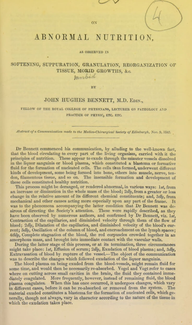 ON ABNORMAL NUTEITION, AS OBSERVED IN SOFTENING, SUPrURATlON, GRANULATION, REORGANIZATION OF TISSUE, MORID GROWTHS, &c. BY JOHN HUGHES BENNETT, M.D. Edin., FELLOW OF THE ROYAL COLLEGE OF PHYSICIANS, LECTURER ON PATHOLOGY AM) PRACTICE OF PHYSIC, ETC. ETC. Abstract of a Communication made to the Medico-Chirurgical Society of Edinburgh, Nov. 9, 1842. Dr Bennett commenced his communication, by alluding to the well-known fact, that the blood circulating to every part of the living organism, carried with it the principles of nutrition. These appear to exude through the minuter vessels dissolved iu the liquor sanguinis or blood plasma, which constituted a blastema or formative fluid for the formation of nucleated cells. The cells thus formed, underwent different kinds of development, some being fomied into bone, others into muscle, nerve, ten- don, filamentous tissue, and so on. The insensible formation and development of these cells constituted healthy nutrition. This process might be deranged, or rendered abnormal, in various ways: 1st, from an increase or diminution in the whole mass of the blood; 2<//f/, from a greater or loss change in the relative amount of its different chemical constituents; and, Sdlt/, from mechanical and other causes acting more especially upon any part of the fi-ame. It was to the phenomena accompanying the latter condition that Dr Bennett was de- sirous of directing the Society's attention. These were rapidly described, as they have been observed by numerous authors, and confii-med by Dr Bennett, viz. 1st, Contraction of the capillaries, and diminished velocity through them of the flow of blood; 2dli/, Dilatation of the capillaries, and diminished velocity of the blood's cur- rent; Sdl^, Oscillation of the column of blood, and encroachment on the Ij-mph spaces; Athlt/, Complete stagnation of the blood, the red corpuscles crowded together in an amorphous mass, and brought into immediate contact with the vascular walls. During the latter stage of this process, or at its termination, three circumstances might take place: 1st, Effusion of scrum; '2dli/, Exudation of blood plasma; and, 3<%, Extravasation of blood by rupture of the vessel.—The object of the communication was to describe the changes which followed exudation of the liquor sanguinis. The blood plasma on being exuded from the blood-vessels, might remain fluid for some time, and would then be necessarily re-absorbed. Vogel and Vogt refer to cases where on cutting across small cavities in the brain, the fluid they contained imme- diately coagulated. More frequently, however, instead of remaining fluid, the blood plasma coagulates. When this has once occurred, it undergoes changes, which vary in different cases, before it can be re-absorbed or removed from the system. The material exuded constitutes a blastema for the formation of nucleated cells, which ge- nerally, though not always, vary in character according to the nature of the tissue m which the exudation takes place.