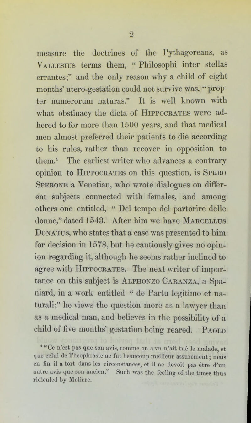 measure the doctrines of the Pythagoreans, as Vallesius terms them,  Philosophi inter stellas errantes; and the only reason why a child of eight months' utero-gestation could not survive was,  prop- ter numerorum naturas. It is well known with what obstinacy the dicta of Hippocrates were ad- hered to for more than 1500 years, and that medical men almost preferred their patients to die according to his rules, rather than recover in opposition to them.* The earliest writer who advances a contrary opinion to Hippocrates on this question, is Spero Sperone a Venetian, who wrote dialogues on differ- ent subjects connected with females, and among others one entitled,  Del tempo del partorire delle donne, dated 1543. After him we have Marcellus DoNATUS, who states that a case was presented to him for decision in 1578, but he cautiously gives no opin- ion regarding it, although he seems rather inclined to agree with Hippocrates. The next writer of impor- tance on this subject is Alphonzo Caranza, a Spa- niard, in a work entitled  de Partu legitimo et na- turali; he views the question more as a lawyer than as a medical man, and believes in the possibility of a child of five months' gestation being reared. Paolo * Ce n'est pas que son avis, comme on a vu n'ait tue le malade, et que celui de Theophraste ne fut beauconp meillenr assurement; mais en fin il a tort dans les circonstances, et il ne devoit pas etre d'un autre avis que son ancien. Such Avas the feeling of the times thus ridiculed by Moliere.