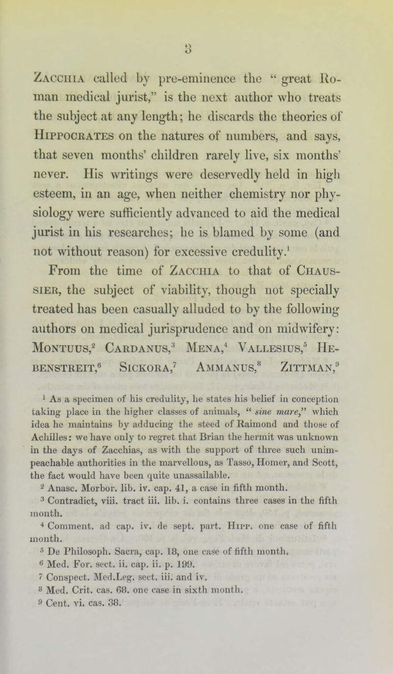 8 Zacciiia called by pre-eminence the  great Ro- man medical jurist, is the next author who treats the subject at any length; he discards the theories of Hippocrates on the natures of numbers, and says, that seven months' children rarely live, six months' never. His writings were deservedly held in high esteem, in an age, when neither chemistry nor phy- siology were sufticiently advanced to aid the medical jurist in his researches; he is blamed by some (and not without reason) for excessive credulity.' From the time of Zacciiia to that of Chaus- siER, the subject of viability, though not specially treated has been casually alluded to by the following authors on medical jurisprudence and on midwifery: MoNTUus,^ Cardanus,^ Mena,^ Vallesius,'^ He- BENSTREIT, SlCKORA,^ AmMANUS, ZiTTMAN,^ 1 As a specimen of his credulity, he states his belief in conception taking place in the higher classes of animals,  sine mare which idea lie maintains by adducing the steed of Raimond and those of Achilles: we have only to regret that Brian the hermit was unknown in the days of Zacchias, as with the support of three such unim- peachable authorities in the marvellous, as Tasso, Homer, and Scott, the fact would have been quite unassailable. 2 Anasc. Morbor. lib. iv. cap. 41, a case in fifth month. 3 Contradict, viii. tract iii. lib. i. contains three cases in the fifth month. * Comment, ad cap. iv. de sept. part. Hipp, one case of fifth month. 5 De Philosoph. Sacra, cap. 18, one case of fifth month. ^ Med. For. sect, ii, cap. ii. p. Id*.). 7 Conspect. Med.Leg. sect. iii. and iv. 8 Med. Crit. cas. 68. one case in sixth month. ^ Cent. vi. cas. 38.