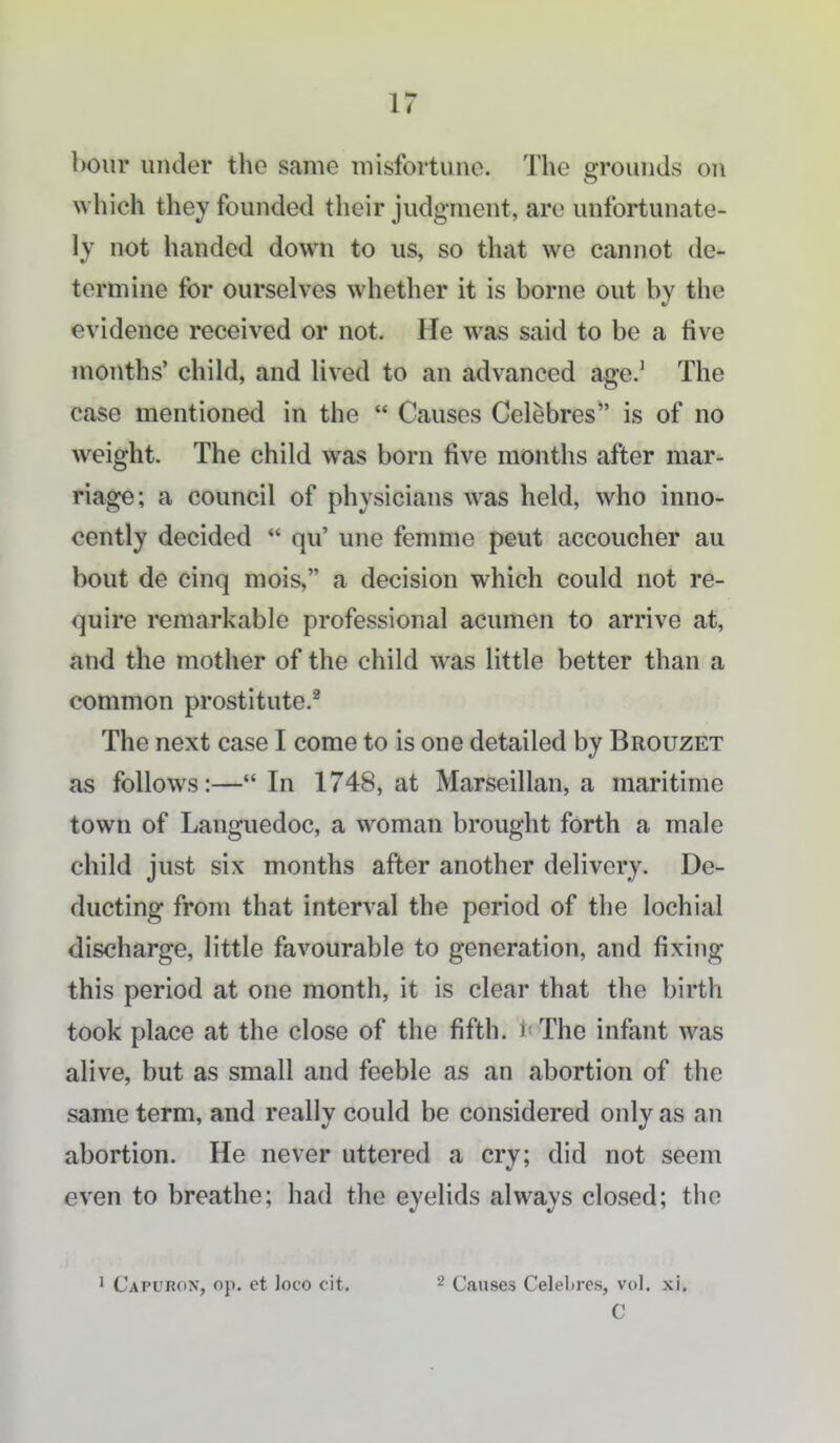 boiir under the same misfortune. The grounds on which they founded their judgment, are unfortunate- ly not handed down to us, so that we cannot de- termine for ourselves whether it is borne out by the evidence received or not. He was said to be a five months' child, and lived to an advanced age.' The case mentioned in the  Causes Celebres*' is of no weight. The child was born five months after mar- riage; a council of physicians was held, who inno- cently decided  qu' une femme peut accoucher au bout de cinq mois, a decision which could not re- quire rcmarkable professional acumen to arrive at, and the mother of the child was little better than a common prostitute. The next case I come to is one detailed by Brouzet as follows:—In 1748, at Marseillan, a maritime town of Languedoc, a woman brought forth a male child just six months after another delivery. De- ducting from that interval the period of the lochial discharge, little favourable to generation, and fixing this period at one month, it is clear that the birth took place at the close of the fifth, i- The infant was alive, but as small and feeble as an abortion of the same term, and really could be considered only as an abortion. He never uttered a cry; did not seem even to breathe; had the eyelids always closed; the 1 Capuron, op. et loco cit. 2 Causes Celelires, vol. xi. C