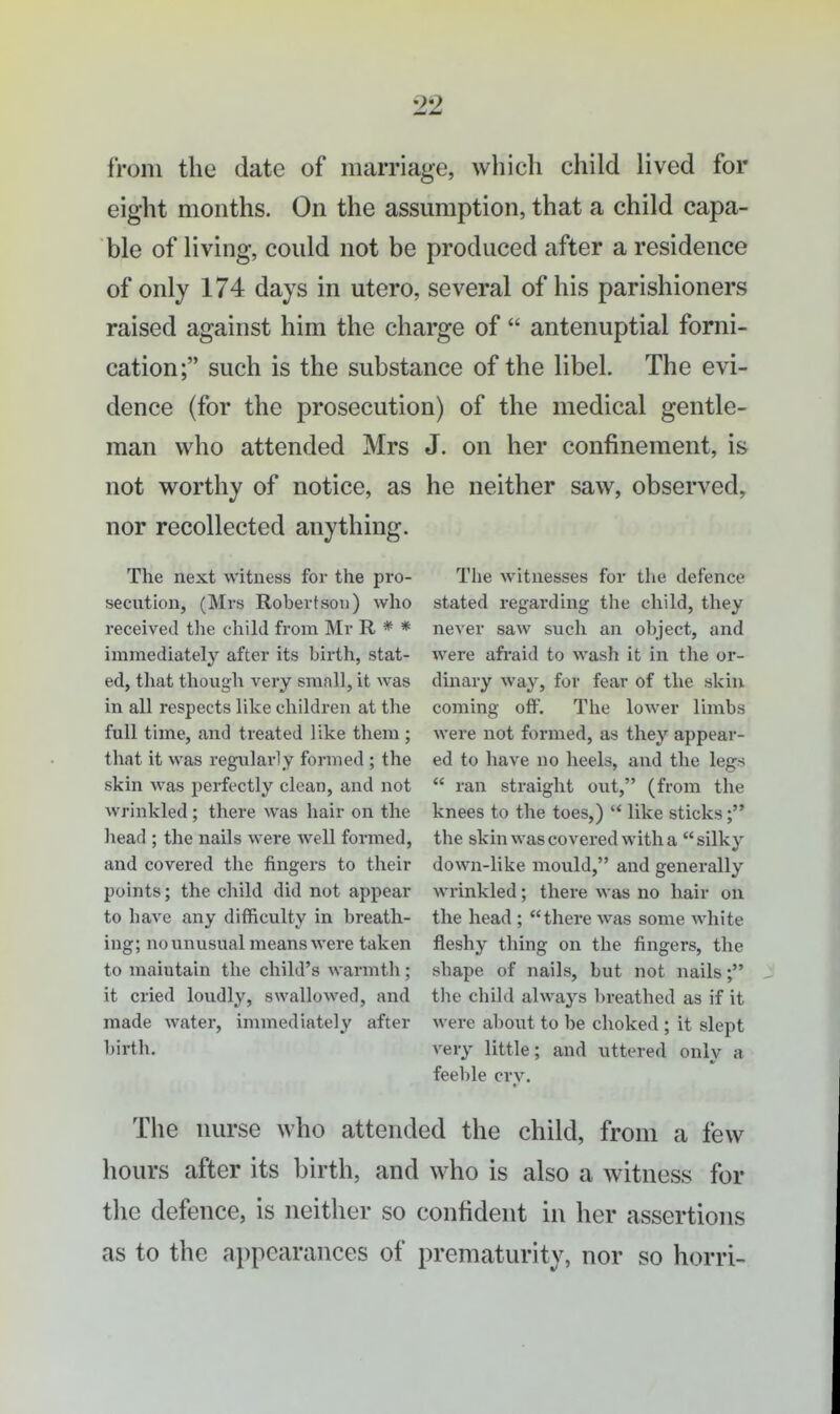 from the date of marriage, which child lived for eight months. On the assumption, that a child capa- ble of living, could not be produced after a residence of only 174 days in utero, several of his parishioners raised against him the charge of  antenuptial forni- cation; such is the substance of the libel. The evi- dence (for the prosecution) of the medical gentle- man who attended Mrs J. on her confinement, is not worthy of notice, as he neither saw, observed, nor recollected anything. The next witness for the pro- secution, (Mrs Robertson) who received the chikl from Mr R * * immediately after its birth, stat- ed, that though very small, it was in all respects like children at the full time, and treated like them; that it was regularly formed ; the skin was perfectly clean, and not wrinkled; there was hair on the head ; the nails were well formed, and covered the fingers to their points; the child did not appear to bave any difficulty in breath- ing; no unusual means were taken to maintain the child's warmth; it cried loudly, swallowed, and made water, immediately after birth. Tlie witnesses for the defence stated regarding the child, they never saw such an object, and were afraid to wash it in the or- dinary way, for fear of the skin coming off. The lower limbs were not formed, as they appear- ed to have no heels, and the legs  ran straight out, (from the knees to the toes,) '* like sticks the skin was covered with a silky down-like mould, and generally wrinkled; there ^^■as no hair on the head ; there was some Avhite fleshy thing on the fingers, the shape of nails, but not nails the child always breathed as if it were about to be choked ; it slept very little; and uttered only a feeble cry. Tiie nurse who attended the child, from a few hours after its birth, and who is also a witness for the defence, is neither so confident in her assertions as to the appearances of prematurity, nor so horri-