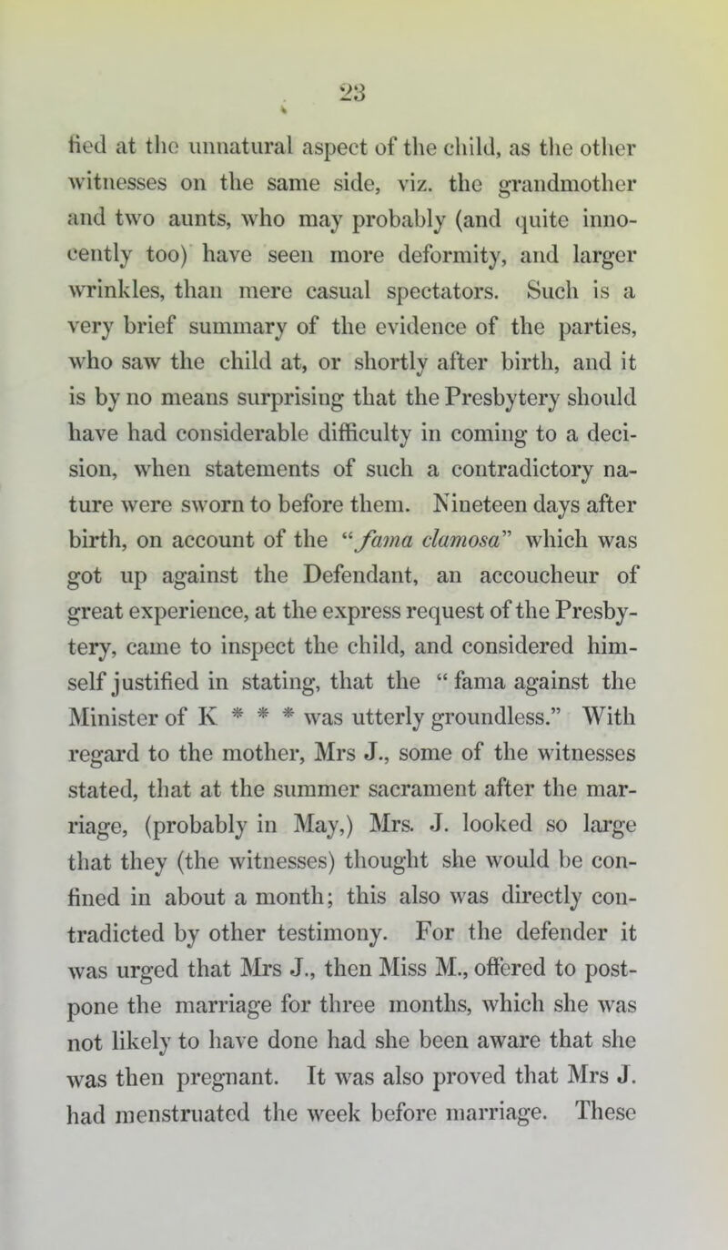 Hed at tlu; unnatural aspect of the child, as tlie other witnesses on the same side, viz. the grandmother and two aunts, who may probably (and quite inno- cently too) have seen more deformity, and larger wrinkles, than mere casual spectators. Such is a very brief summary of the evidence of the parties, who saw the child at, or shortly after birth, and it is by no means surprising that the Presbytery should have had considerable difficulty in coming to a deci- sion, when statements of such a contradictory na- ture were sworn to before them. Nineteen days after birth, on account of the '^Jama damosa which was got up against the Defendant, an accoucheur of great experience, at the express request of the Presby- tery, came to inspect the child, and considered him- self justified in stating, that the  fama against the Minister of K * * * was utterly groundless. With regard to the mother, Mrs J., some of the witnesses stated, that at the summer sacrament after the mar- riage, (probably in May,) Mrs. J. looked so large that they (the witnesses) thought she would be con- fined in about a month; this also was directly con- tradicted by other testimony. For the defender it was urged that Mrs J., then Miss M., offered to post- pone the marriage for three months, which she was not likely to have done had she been aware that she was then pregnant. It was also proved that Mrs J. had menstruated the week before marriage. These