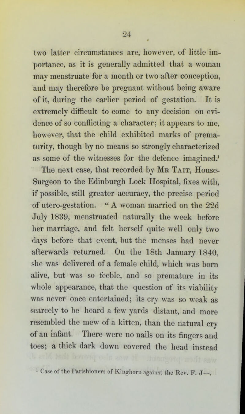 4 two latter circumstances are, however, of little im- portance, as it is generally admitted that a woman may menstruate for a month or two after conception, and may therefore be pregnant without being aware of it, during the earlier period of gestation. It is extremely difficult to come to any decision on evi- dence of so conflicting a character; it appears to me, however, that the child exhibited marks of prema- turity, though by no means so strongly characterized as some of the witnesses for the defence imagined.' The next case, that recorded by Mr Tait, House- Surgeon to the Edinburgh Lock Hospital, fixes with, if possible, still greater accuracy, the precise period of utero-gestation.  A woman married on the 22d July 1830, menstruated naturally the week before her marriage, and felt herself quite well only two days before that event, but the menses had never afterwards returned. On the 18th January 1840, she was delivered of a female child, which was born alive, but was so feeble, and so premature in its whole appearance, that the question of its viability was never once entertained; its cry was so weak as scarcely to be heard a few yards distant, and more resembled the mew of a kitten, than the natural cry of an infant. There were no nails on its fingers and toes; a thick dark down covered the head instead 1 Cease of the Parishioners of Kiughoru agiiiiiHt the Rev. F. J—.