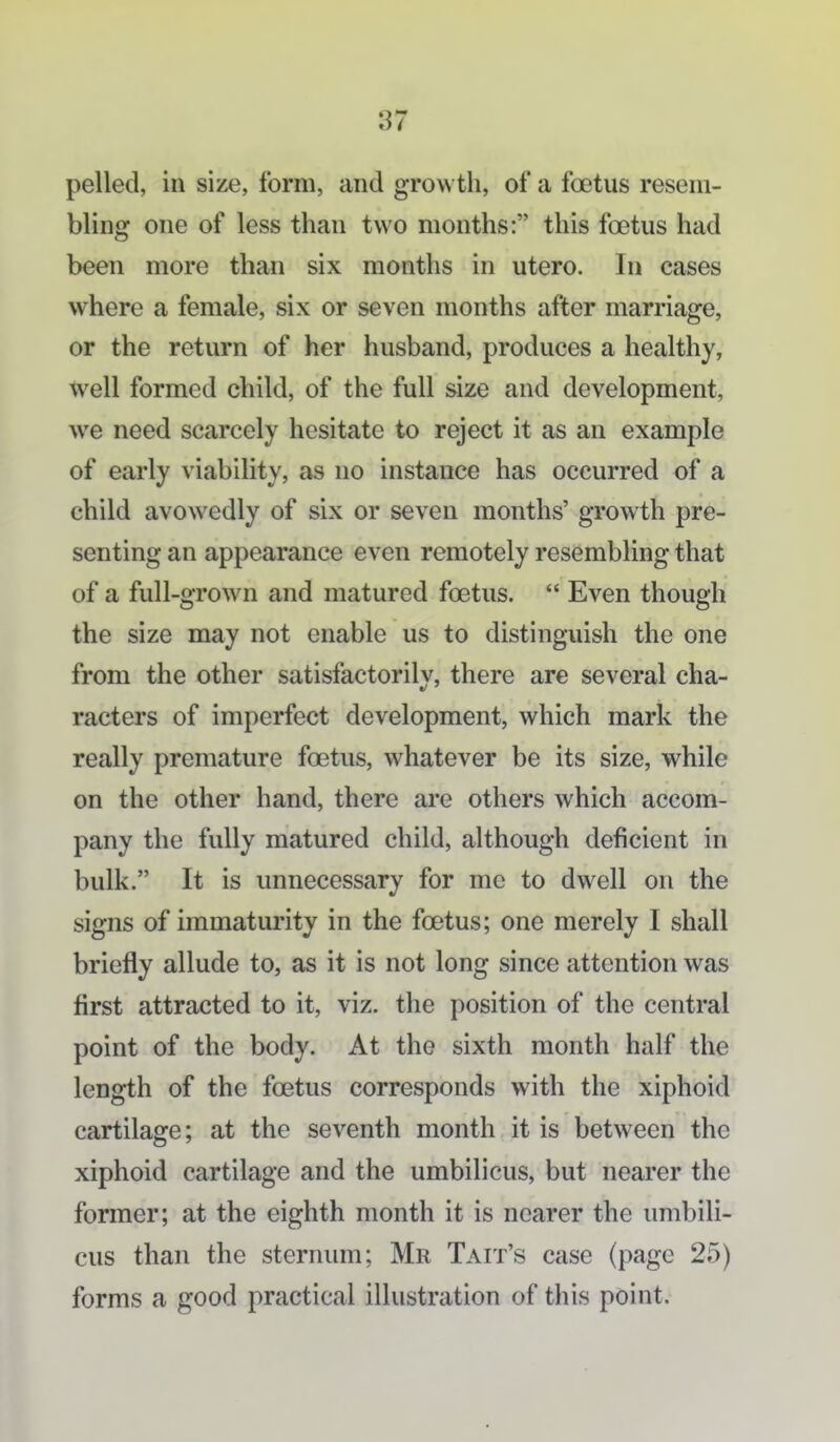 pelled, in size, form, and growth, of a foetus resem- bling one of less than two months: this foetus had been more than six months in utero. In cases where a female, six or seven months after marriage, or the return of her husband, produces a healthy, Well formed child, of the full size and development, we need scarcely hesitate to reject it as an example of early viability, as no instance has occurred of a child avowedly of six or seven months' growth pre- senting an appearance even remotely resembling that of a full-grown and matured foetus.  Even though the size may not enable us to distinguish the one from the other satisfactorilv, there are several cha- racters of imperfect development, which mark the really premature foetus, whatever be its size, while on the other hand, there are others which accom- pany the fully matured child, although deficient in bulk. It is unnecessary for me to dwell on the signs of immaturity in the foetus; one merely I shall briefly allude to, as it is not long since attention was first attracted to it, viz. the position of the central point of the body. At the sixth month half the length of the foetus corresponds with the xiphoid cartilage; at the seventh month it is between the xiphoid cartilage and the umbilicus, but nearer the former; at the eighth month it is nearer the imibili- cus than the sternum; Mr Tait's case (page 25) forms a good practical illustration of this point.