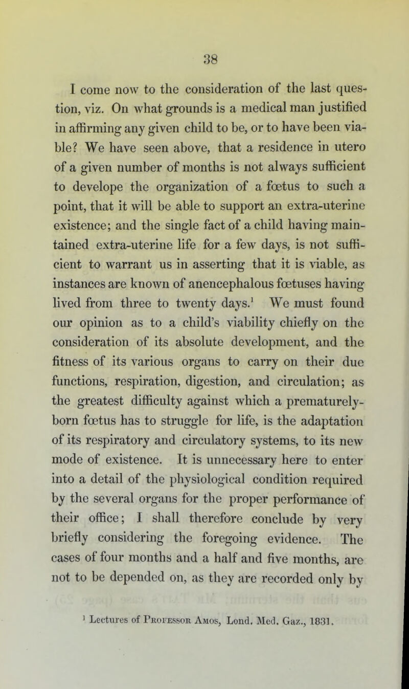 I come now to the consideration of the last ques- tion, viz. On what grounds is a medical man justified in affirming any given child to be, or to have been via- ble? We have seen above, that a residence in utero of a given number of months is not always sufficient to develope the organization of a foetus to such a point, that it will be able to support an extra-uterine existence; and the single fact of a child having main- tained extra-uterine life for a few days, is not suffi- cient to warrant us in asserting that it is viable, as instances are known of anencephalous foetuses having lived from three to twenty days/ We must found our opinion as to a child's viability chiefly on the consideration of its absolute development, and the fitness of its various organs to carry on their due functions, respiration, digestion, and circulation; as the greatest difficulty against which a prematurely- born foetus has to struggle for life, is the adaptation of its respiratory and circulatory systems, to its new mode of existence. It is unnecessary here to enter into a detail of the physiological condition required by the several organs for the proper performance of their office; I shall therefore conclude by very briefly considering the foregoing evidence. The cases of four months and a half and five months, are not to be depended on, as they are recorded only by ^ Lectures of Provessor Amos, Lend. Med. Gaz., 1831.