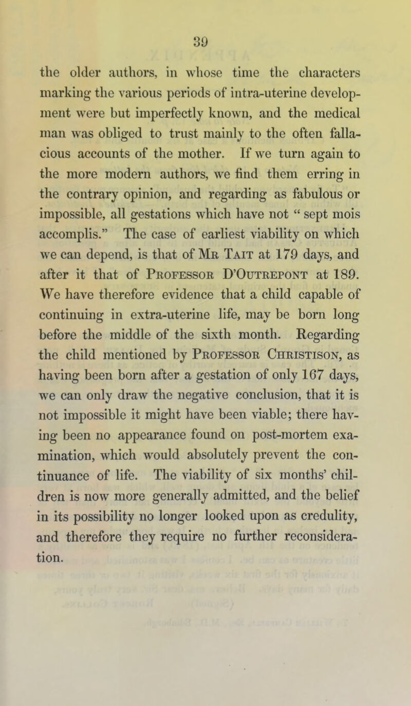 89 the older authors, in whose thiie the characters marking the various periods of intra-uterine develop- ment were but imperfectly known, and the medical man was obliged to trust mainly to the often falla- cious accounts of the mother. If we turn again to the more modern authors, we find them erring in the contrary opinion, and regarding as fabulous or impossible, all gestations which have not  sept mois accomplis. The case of earliest viability on which we can depend, is that of Mr Tait at 179 days, and after it that of Professor D'Outrepont at 189. We have therefore evidence that a child capable of continuing in extra-uterine life, may be born long before the middle of the sixth month. Regarding the child mentioned by Professor Christison, as having been born after a gestation of only 167 days, we can only draw the negative conclusion, that it is not impossible it might have been viable; there hav- ing been no appearance found on post-mortem exa- mination, which would absolutely prevent the con- tinuance of life. The viability of six months' chil- dren is now more generally admitted, and the belief in its possibility no longer looked upon as credulity, and therefore they require no further reconsidera- tion.