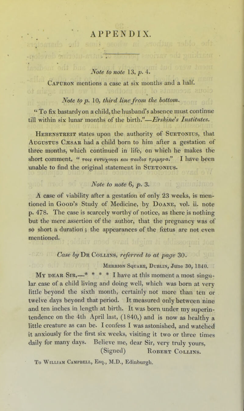 APPENDIX. Note to note 13, p. 4. Capuron mentions a case at six montlis and a lialf. Note to p. 10, third line from the bottom. *' To fix bastardy on a child, the husband's absence must continue till within six lunar months of the birth.—Ershine's Institutes. Hebenstreit states upon the authority of Suetonius, that Augustus C^sar had a child born to him after a gestation of three months, which continued in life, on which he makes the short comment,  rot? ^vtvxovsi kui iraiBia rpifiriva I have been unable to find the original statement in Suetonius. Note to note 6, p. 3. A case of viabiUty after a gestation of only 23 weeks, is men- tioned in Good's Study of Medicine, by Doane, vol. ii. note p. 478. The case is scarcely worthy of notice, as there is nothing but the mere assertion of the author, that the pregnancy was of so short a duration ; the appearances of the foetus are not even mentioned. Case by Tin Collins, referred to at page 30. Merrion Square, Dublin, June 30, 1840. My dear Sir,—* * * * I have at this moment a most singu- lar case of a child living and doing well, which was born at very little beyond the sixth month, certainly not more than ten or twelve days beyond that period. It measured only between nine and ten inches in length at birth. It was born under my superin- tendence on the 4th April last, (1840,) and is now as healthy a little creature as can be. I confess I was astonished, and watched it anxiously for the first six weeks, visiting it two or three times daily for many days. Believe me, dear Sir, very truly yours, (Signed) Robert Collins. To William Campbell, Esq., M.D., Edinburgh.