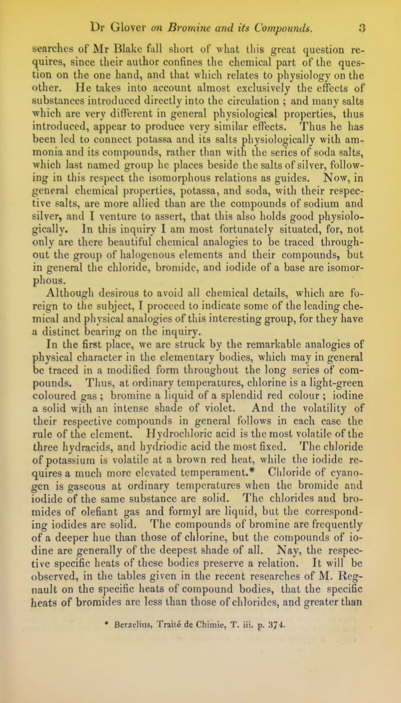 searches of Mr Blake fall short of vhat this great question re- quires, since their author confines the chemical part of the ques- tion on the one hand, and that which relates to physiology on the other. He takes into account almost exclusively the effects of substances introduced directly into the circulation ; and many salts which are very different in general physiological properties, thus introduced, appear to produce very similar effects. Thus he has been led to connect potassa and its salts physiologically with am- monia and its compounds, rather than with the series of soda salts, which last named group he places beside the salts of silver, follow- ing in this respect the isomorphous relations as guides. Now, in general chemical properties, potassa, and soda, with their respec- tive salts, are more allied than are the compounds of sodium and silver, and I venture to assert, that this also holds good physiolo- gically. In this inquiry I am most fortunately situated, for, not only are there beautiful chemical analogies to be traced through- out the group of halogenous elements and their compounds, but in general the chloride, bromide, and iodide of a base are isomor- phous. Although desirous to avoid all chemical details, which are fo- reign to the subject, I proceed to indicate some of the leading che- mical and physical analogies of this interesting group, for they have a distinct bearing on the inquiry. In the first place, we are struck by the remarkable analogies of physical character in the elementary bodies, which may in general be traced in a modified form throughout the long series of com- pounds. Thus, at ordinary temperatures, chlorine is a light-green coloured gas ; bromine a liquid of a splendid red colour ; iodine a solid with an intense shade of violet. And the volatility of their respective compounds in general follows in each case the rule of the element. Hydrochloric acid is the most volatile of the three hydracids, and hydriodic acid the most fixed. The chloride of potassium is volatile at a brown red heat, while the iodide re- quires a much more elevated temperament.* Chloride of cyano- gen is gaseous at ordinary temperatures when the bromide and iodide of the same substance are solid. The chlorides and bro- mides of olefiant gas and formyl are liquid, but the correspond- ing iodides are solid. The compounds of bromine are frequently of a deeper hue than those of chlorine, but the compounds of io- dine are generally of the deepest shade of all. Nay, the respec- tive specific heats of these bodies preserve a relation. It will be observed, in the tables given in the recent researches of M. Reg- nault on the specific heats of compound bodies, that the specific heats of bromides are less than those of chlorides, and greater than • Berzelius, Traiie de Chimie, T. iii. p. .374.