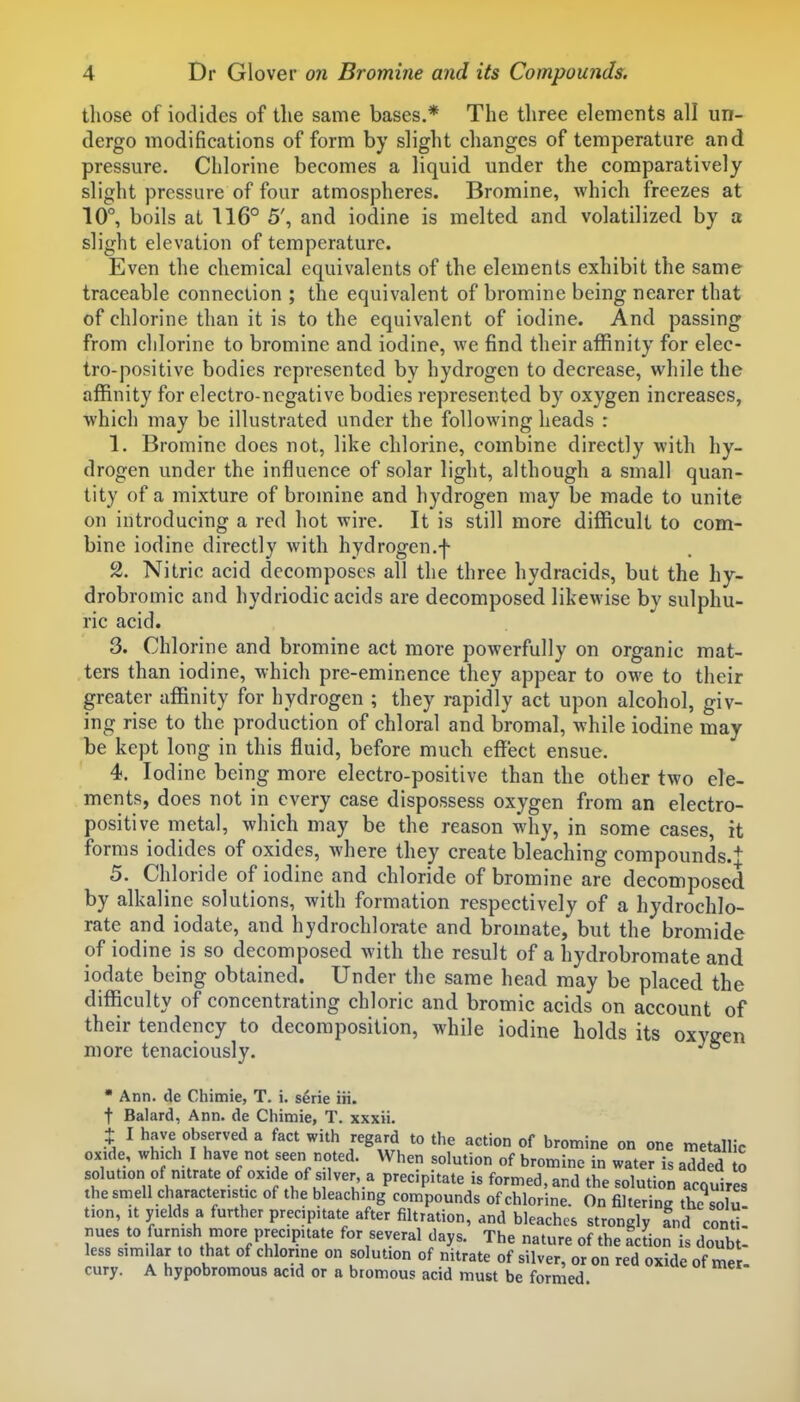 those of iodides of the same bases.* The three elements all un- dergo modifications of form by slight changes of temperature and pressure. Chlorine becomes a liquid under the comparatively slight pressure of four atmospheres. Bromine, which freezes at 10°, boils at 116° 5', and iodine is melted and volatilized by a slight elevation of temperature. Even the chemical equivalents of the elements exhibit the same traceable connection ; the equivalent of bromine being nearer that of chlorine than it is to the equivalent of iodine. And passing from chlorine to bromine and iodine, we find their affinity for elec- tro-positive bodies represented by hydrogen to decrease, while the affinity for electro-negative bodies represented by oxygen increases, which may be illustrated under the following heads : 1. Bromine does not, like chlorine, combine directly with hy- drogen under the influence of solar light, although a small quan- tity of a mixture of bromine and hydrogen may be made to unite on introducing a red hot wire. It is still more difficult to com- bine iodine directly with hydrogen.f 2. Nitric acid decomposes all the three hydracids, but the hy- drobromic and hydriodic acids are decomposed likewise by sulphu- ric acid. 3. Chlorine and bromine act more powerfully on organic mat- ters than iodine, which pre-eminence they appear to owe to their greater affinity for hydrogen ; they rapidly act upon alcohol, giv- ing rise to the production of chloral and bromal, while iodine may be kept long in this fluid, before much effect ensue. 4. Iodine being more electro-positive than the other two ele- ments, does not in every case dispossess oxygen from an electro- positive metal, which may be the reason why, in some cases, it forms iodides of oxides, where they create bleaching compounds.j 5. Chloride of iodine and chloride of bromine are decomposed by alkaline solutions, with formation respectively of a hydrochlo- rate and iodate, and hydrochlorate and bromate, but the bromide of iodine is so decomposed with the result of a hydrobromate and iodate being obtained. Under the same head may be placed the difficulty of concentrating chloric and bromic acids on account of their tendency to decomposition, while iodine holds its oxygen more tenaciously.  Ann. (le Chimie, T. i. serie iii. t Balard, Ann. de Chimie, T. xxxii. t I have observed a fact with regard to the action of bromine on one metallic oxide, which I have not seen noted. When solution of bromine in water is added o solution of mtrate of oxide of silver, a precipitate is formed, and the solution acquires the smell characteristic of the bleaching compounds of chlorine. On filtering the solu tion, it yields a further precipitate after filtration, and bleaches strongly and contt nues to furnish more precipitate for several days. The nature of the acLn is doub - less similar to that of chlorine on solution of nitrate of silver, or on red oxide of mer. cury. A hypobromous acid or n bromous acid must be formed.